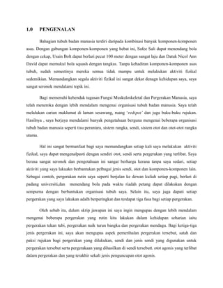 1.0 PENGENALAN
Bahagian tubuh badan manusia terdiri daripada kombinasi banyak komponen-komponen
asas. Dengan gabungan komponen-komponen yang hebat ini, Safee Sali dapat menendang bola
dengan cekap, Usain Bolt dapat berlari pecut 100 meter dengan sangat laju dan Datuk Nicol Ann
David dapat memukul bola squash dengan tangkas. Tanpa kehadiran komponen-komponen asas
tubuh, sudah semestinya mereka semua tidak mampu untuk melakukan aktiviti fizikal
sedemikian. Memandangkan segala aktiviti fizikal ini sangat dekat denagn kehidupan saya, saya
sangat seronok mendalami topik ini.
Bagi memenuhi kehendak tugasan Fungsi Muskuloskeletal dan Pergerakan Manusia, saya
telah meneroka dengan lebih mendalam mengenai organisasi tubuh badan manusia. Saya telah
melalukan carian maklumat di laman sesawang, ruang ‘redspot’ dan juga buku-buku rujukan.
Hasilnya , saya berjaya mendalami banyak pengetahuan berguna mengenai beberapa organisasi
tubuh badan manusia seperti tisu perantara, sistem rangka, sendi, sistem otot dan otot-otot rangka
utama.
Hal ini sangat bermanfaat bagi saya memandangkan setiap kali saya melakukan aktiviti
fizikal, saya dapat mengenalpasti dengan sendiri otot, sendi serta pergerakan yang terlibat. Saya
berasa sangat seronok dan pengetahuan ini sangat berharga kerana tanpa saya sedari, setiap
aktiviti yang saya lakuakn berbantukan pelbagai jenis sendi, otot dan komponen-komponen lain.
Sebagai contoh, pergerakan rutin saya seperti berjalan ke dewan kuliah setiap pagi, berlari di
padang universiti,dan menendang bola pada waktu riadah petang dapat dilakukan dengan
sempurna dengan berbantukan organisasi tubuh saya. Selain itu, saya juga dapati setiap
pergerakan yang saya lakukan adalh berperingkat dan terdapat tiga fasa bagi setiap pergerakan.
Oleh sebab itu, dalam skrip jawapan ini saya ingin mengupas dengan lebih mendalam
mengenai beberapa pergerakan yang rutin kita lakukan dalam kehidupan seharian iaitu
pergerakan tekan tubi, pergerakan naik turun bangku dan pergerakan mendagu. Bagi ketiga-tiga
jenis pergerakan ini, saya akan mengupas aspek pemerihalan pergerakan tersebut, satah dan
paksi rujukan bagi pergerakan yang dilakukan, sendi dan jenis sendi yang digunakan untuk
pergerakan tersebut serta pergerakaan yang dihasilkan di sendi tersebutt. otot agonis yang terlibat
dalam pergerakan dan yang terakhir sekali jenis penguncupan otot agonis.
 