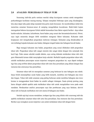 2.0 ANALISIS PERGERAKAN TEKAN TUBI
Seseorang individu perlu sentiasa menilai tahap kecergasan semasa untuk mengetahui
perkembangan kesihatan masing-masing. Selepas menjalani beberapa ujian yang dicadangkan,
kita akan dapat tahu pada tahap manakah kita perlu mula bersenam. Ini membolehkan tubuh kita
menerima senaman beransur-ansur di samping mengelakkan kecederaan. Bukti-bukti kajian
menegaskan bahawa kecergasan fizikal adalah berasaskan lima faktor seperti berikut : daya tahan
kardiovaskular, kekuatan, kelembutan, berat badan yang sesuai dan bersantai(relaxation). Disini,
saya ingin meneroka dengan lebih mendalam mengenai faktor kekuatan. Kekuatan ialah
keupayaan otot mengekalkan pergerakan melawan rintangan. Kekuatan yang dimaksudkan di
sini terbahagi kepada kekuatan atas badan, bahagian tengah badan dan bahagian bawah badan.
Bagi menguji kekuatan atas badan, pergerakan yang sesuai dilakukan ialah pergerakan
tekan tubi. Pergerakan tekan tubi sangat sinonim dan sangat dekat dengan kita semenjak kita
kecil lagi. Pada zaman sekolah rendah dahulu, saya sering didenda melakukan tekan tubi oleh
guru Matematik kerana tidak menyiapkan kerja sekolah. Berbalik kepada pergerakan tekan tubi,
setelah melakukan pencerapan secara terperinci mengenai pergerakan ini, saya dapati terdapat
tiga fasa yang terlibat dalam pergerakan tekan tubi iaitu fasa persediaan yang diikuti dengan fasa
menurun dan seterusnya fasa pemulihan.
Senaman tekan tubi ini merupakan senaman yang berkesan ke atas bahagian atas tubuh.
Ianya boleh menampilkan susuk badan yang lebih menarik, membina otot bahagian atas torso
dan lengan. Tekan tubi ialah senaman yang paling berkesan untuk membina bahagian atas torso
kerana ia menggunakan berat badan itu sendiri sebagai rintangan. Suatu prinsip penting yang
harus diingati adalah apabila anda melakukan tekan tubi untuk mengekalkan torso pada satah
mendatar. Berdasarkan analisis pencerapan saya dan pembacaan yang saya lakukan, aktiviti
tekan tubi ini banyak melibatkan otot-otot utama di bahagian atas badan.
Setelah saja kaji secara mendalam, terdapat tiga fasa yang dilalui oleh seseorang individu
apabila melakukan senaman tekan tubi iaitu fasa persediaan, fasa menurun dan fasa permulaan.
Berikut saya terangkan secara terperinci cara untuk melakukan tekan tubi dengan betul.
 