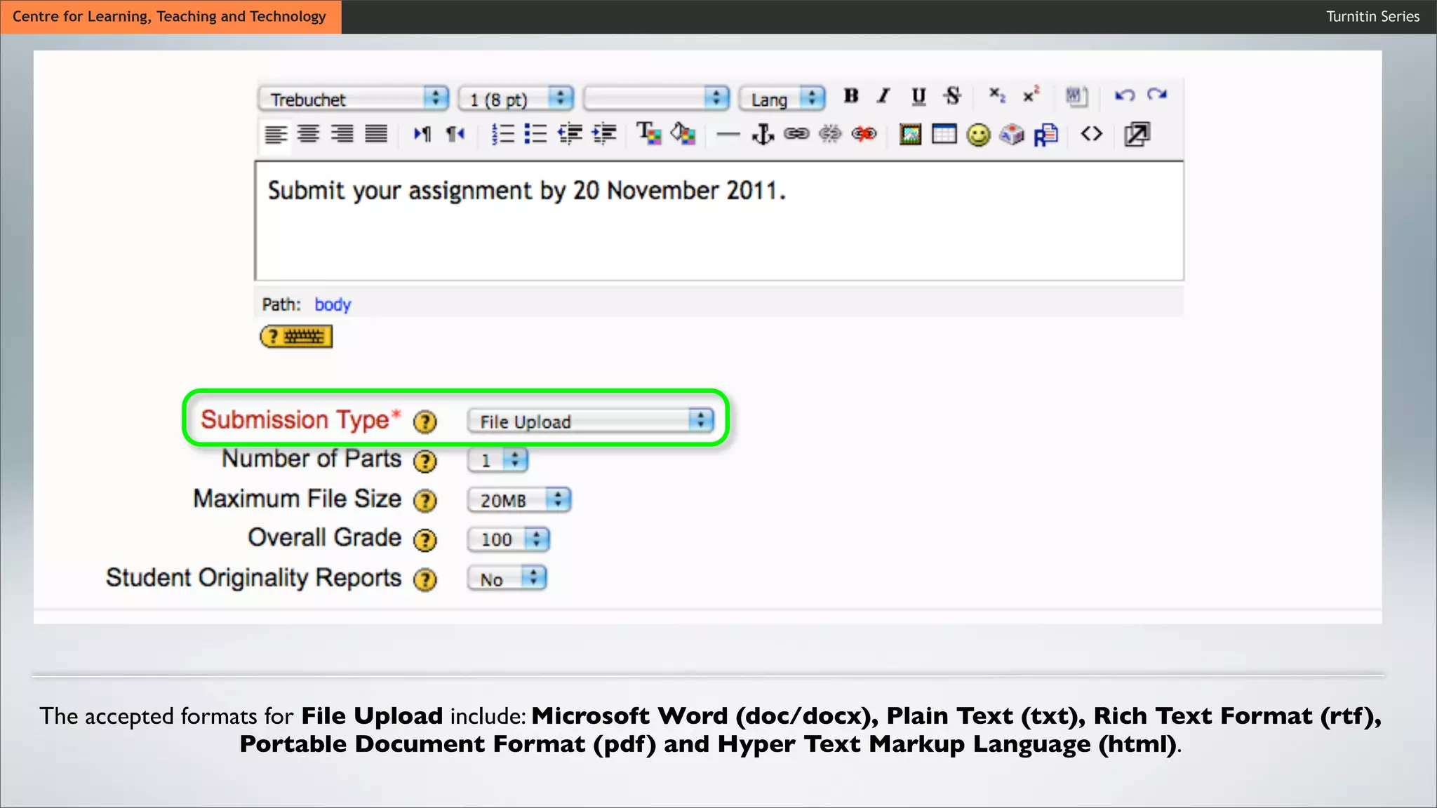 Turnitin SeriesCentre for Learning, Teaching and Technology
The accepted formats for File Upload include: Microsoft Word (doc/docx), Plain Text (txt), Rich Text Format (rtf),
Portable Document Format (pdf) and Hyper Text Markup Language (html).
 