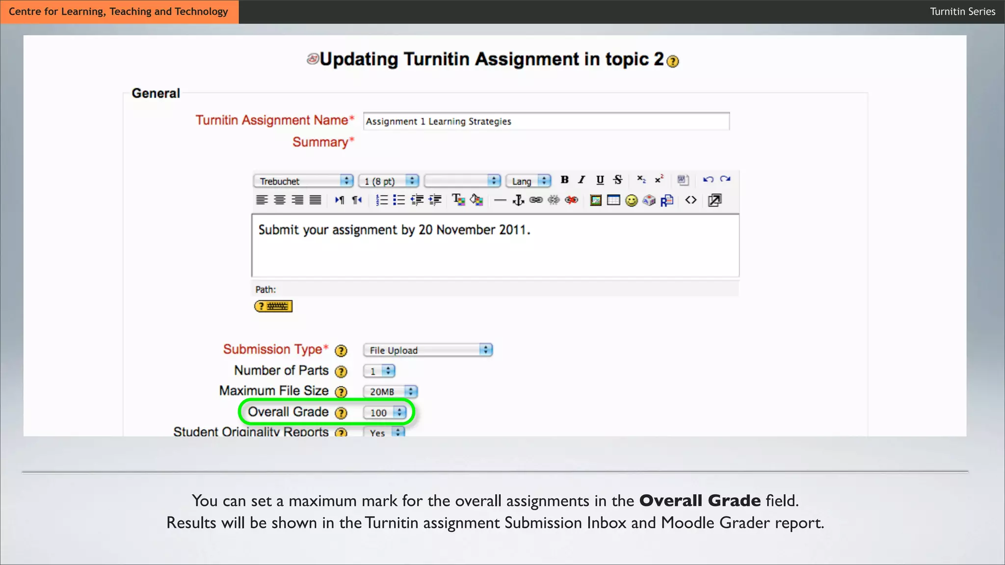 Wait untiCentre for Learning, Teaching and Technology
Wait until the synchronization process is ﬁnished.
Wait until the synchronization process is ﬁnished.
Turnitin Series
You can set a maximum mark for the overall assignments in the Overall Grade ﬁeld.
Results will be shown in the Turnitin assignment Submission Inbox and Moodle Grader report.
 