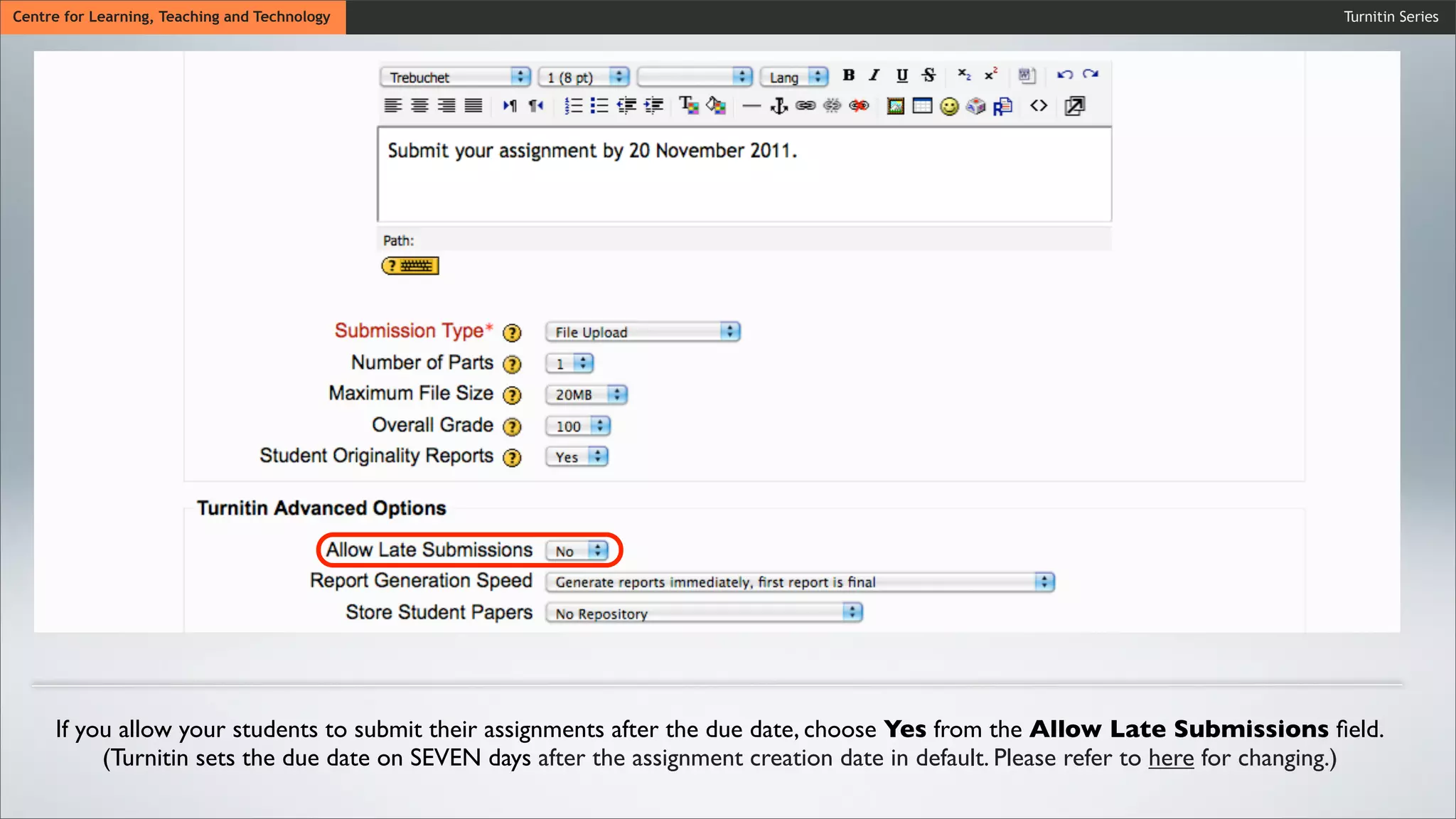 Turnitin SeriesCentre for Learning, Teaching and Technology
If you allow your students to submit their assignments after the due date, choose Yes from the Allow Late Submissions ﬁeld.
(Turnitin sets the due date on SEVEN days after the assignment creation date in default. Please refer to here for changing.)
 