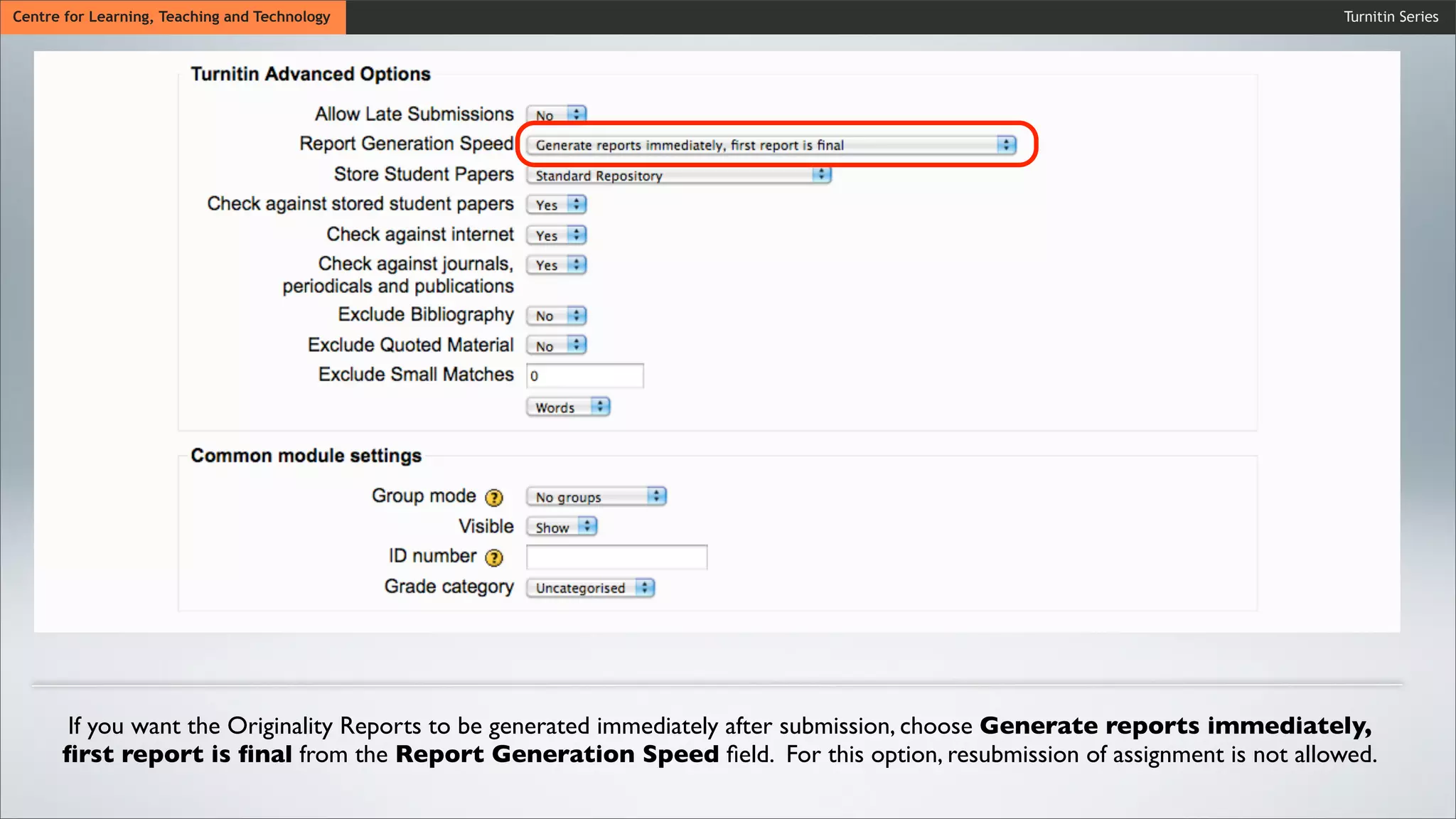 Turnitin SeriesCentre for Learning, Teaching and Technology
If you want the Originality Reports to be generated immediately after submission, choose Generate reports immediately,
ﬁrst report is ﬁnal from the Report Generation Speed ﬁeld. For this option, resubmission of assignment is not allowed.
 