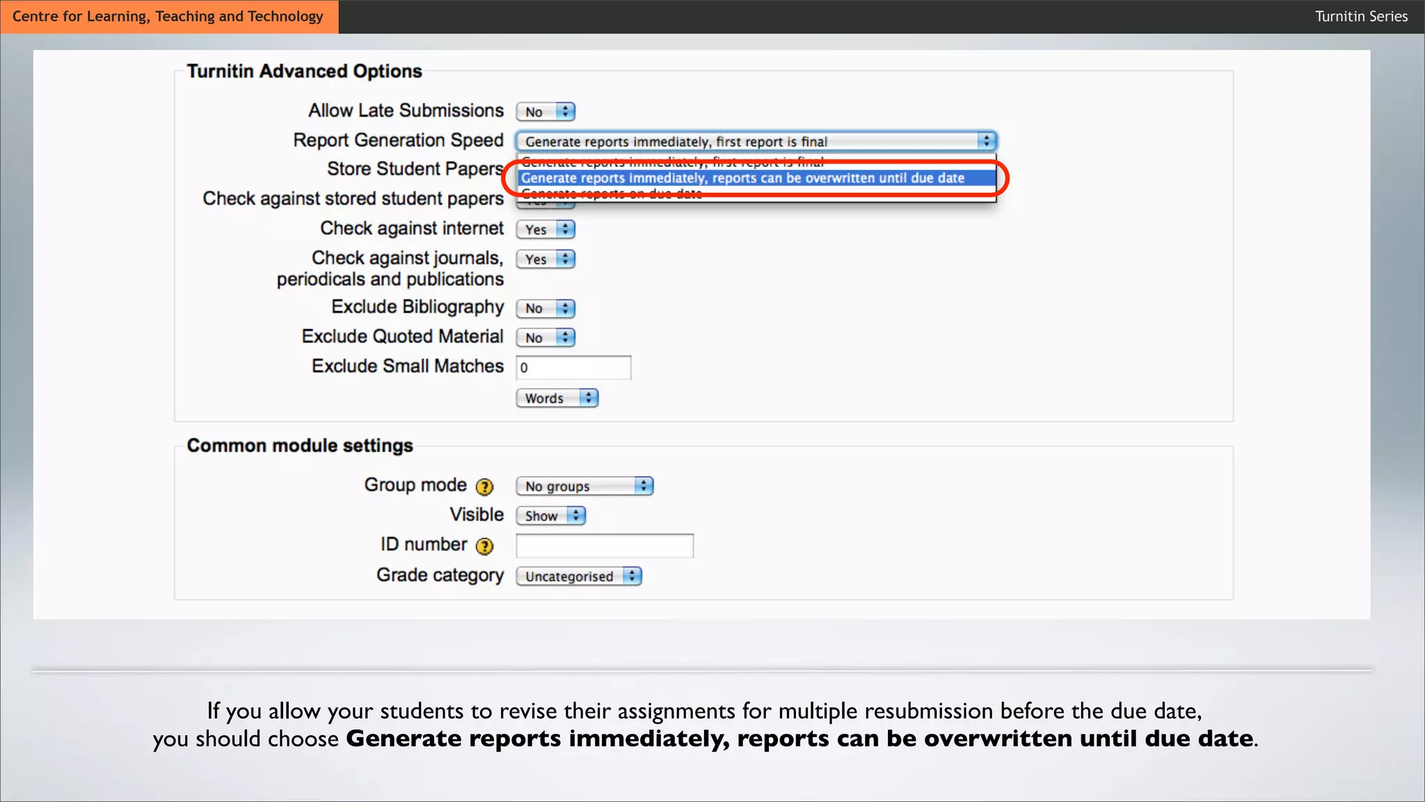Turnitin SeriesCentre for Learning, Teaching and Technology
If you allow your students to revise their assignments for multiple resubmission before the due date,
you should choose Generate reports immediately, reports can be overwritten until due date.
 