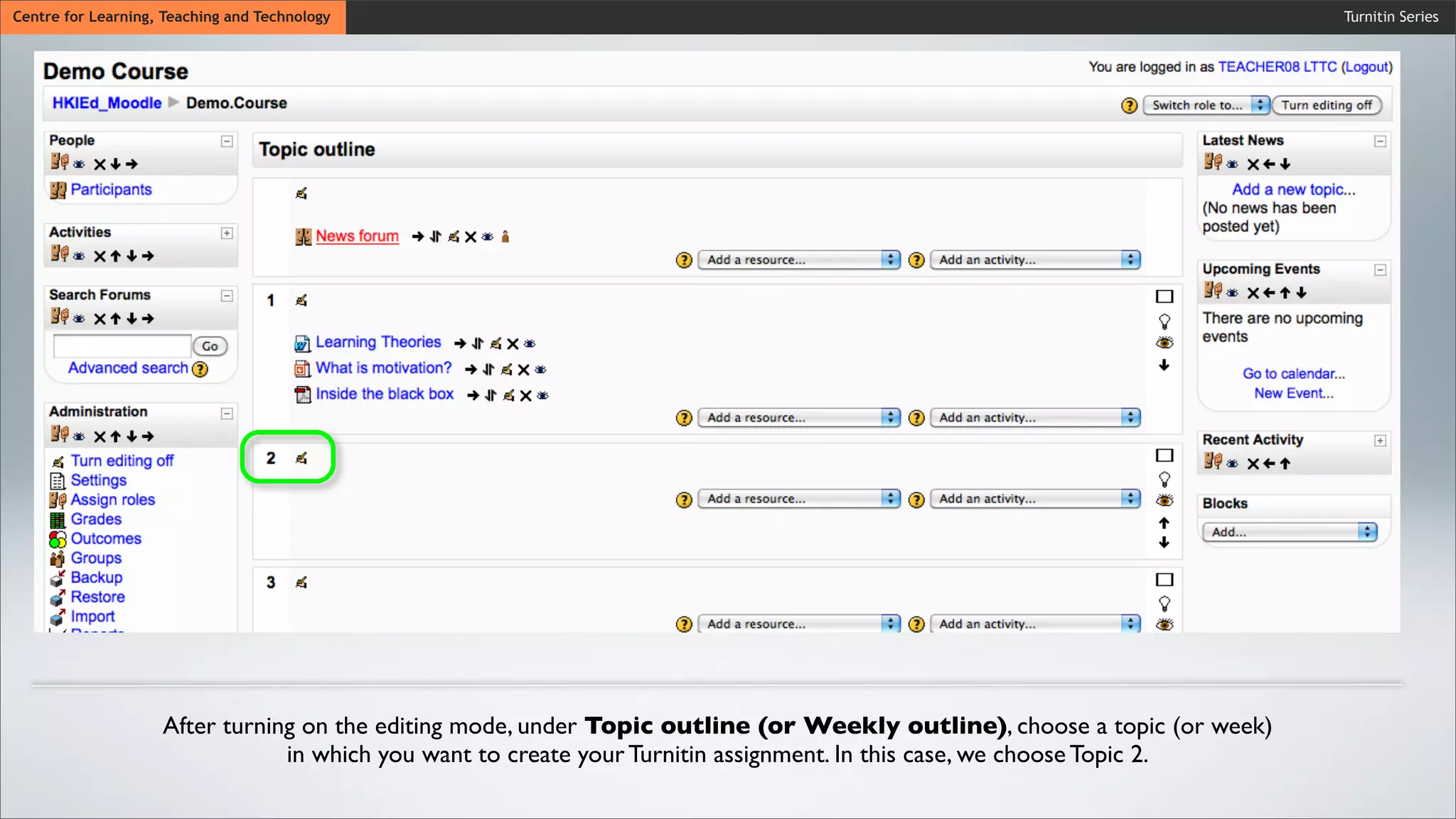 Turnitin SeriesCentre for Learning, Teaching and Technology
After turning on the editing mode, under Topic outline (or Weekly outline), choose a topic (or week)
in which you want to create your Turnitin assignment. In this case, we choose Topic 2.
 