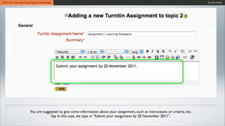 Turnitin SeriesCentre for Learning, Teaching and Technology
You are suggested to give some information about your assignment, such as instructions or criteria, etc.
Say in this case, we type in “Submit your assignment by 20 November 2011”.
 