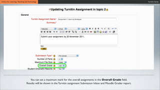 Wait untiCentre for Learning, Teaching and Technology
Wait until the synchronization process is ﬁnished.
Wait until the synchronization process is ﬁnished.
Turnitin Series
You can set a maximum mark for the overall assignments in the Overall Grade ﬁeld.
Results will be shown in the Turnitin assignment Submission Inbox and Moodle Grader report.
 