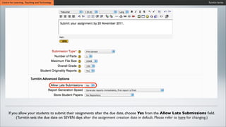 Turnitin SeriesCentre for Learning, Teaching and Technology
If you allow your students to submit their assignments after the due date, choose Yes from the Allow Late Submissions ﬁeld.
(Turnitin sets the due date on SEVEN days after the assignment creation date in default. Please refer to here for changing.)
 