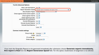 Turnitin SeriesCentre for Learning, Teaching and Technology
If you want the Originality Reports to be generated immediately after submission, choose Generate reports immediately,
ﬁrst report is ﬁnal from the Report Generation Speed ﬁeld. For this option, resubmission of assignment is not allowed.
 