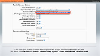 Turnitin SeriesCentre for Learning, Teaching and Technology
If you allow your students to revise their assignments for multiple resubmission before the due date,
you should choose Generate reports immediately, reports can be overwritten until due date.
 