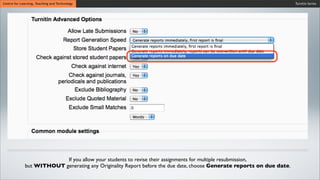 Turnitin SeriesCentre for Learning, Teaching and Technology
If you allow your students to revise their assignments for multiple resubmission,
but WITHOUT generating any Originality Report before the due date, choose Generate reports on due date.
 