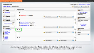 Turnitin SeriesCentre for Learning, Teaching and Technology
After turning on the editing mode, under Topic outline (or Weekly outline), choose a topic (or week)
in which you want to create your Turnitin assignment. In this case, we choose Topic 2.
 