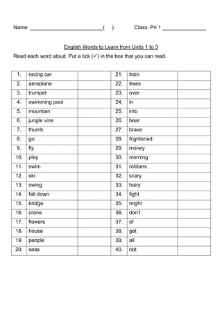 Name: _________________________(          )              Class: Pri 1 _______________


                      English Words to Learn from Units 1 to 3
Read each word aloud. Put a tick () in the box that you can read.


 1.   racing car                              21.   train
 2.   aeroplane                               22.   trees
 3.   trumpet                                 23.   over
 4.   swimming pool                           24.   in
 5.   mountain                                25.   into
 6.   jungle vine                             26.   bear
 7.   thumb                                   27.   brave
 8.   go                                      28.   frightened
 9.   fly                                     29.   money
10.   play                                    30.   morning
11.   swim                                    31.   robbers
12.   ski                                     32.   scary
13.   swing                                   33.   hairy
14.   fall down                               34.   fight
15.   bridge                                  35.   might
16.   crane                                   36.   don’t
17.   flowers                                 37.   of
18.   house                                   38.   get
19.   people                                  39.   all
20.   seas                                    40.   not
 