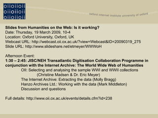 Slides from Humanities on the Web: Is it working?
Date: Thursday, 19 March 2009, 10-4
Location: Oxford University, Oxford, UK
Webcast URL: http://webcast.oii.ox.ac.uk/?view=Webcast&ID=20090319_275
Slide URL: http://www.slideshare.net/etmeyer/WWWoH

Afternoon Event:
1:30 – 2:45: JISC/NEH Transatlantic Digitisation Collaboration Programme in
conjunction with the Internet Archive: The World Wide Web of Humanities
         OII: Selecting and analysing the sample WWI and WWII collections
                  (Christine Madsen & Dr. Eric Meyer)
         The Internet Archive: Extracting the data (Molly Bragg)
         Hanzo Archives Ltd.: Working with the data (Mark Middleton)
         Discussion and questions

Full details: http://www.oii.ox.ac.uk/events/details.cfm?id=238
 