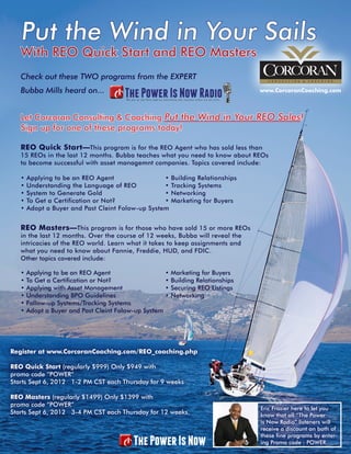 Put the Wind in Your Sails
   With REO Quick Start and REO Masters
   Check out these TWO programs from the EXPERT
   Bubba Mills heard on...                                                             www.CorcoranCoaching.com



   Let Corcoran Consulting & Coaching Put the Wind in Your REO Sales!
   Sign up for one of these programs today!

   REO Quick Start—This program is for the REO Agent who has sold less than
   15 REOs in the last 12 months. Bubba teaches what you need to know about REOs
   to become successful with asset managemnt companies. Topics covered include:			

   •   Applying to be an REO Agent                 •       Building Relationships		
   •   Understanding the Language of REO           •       Tracking Systems				
   •   System to Generate Gold                     •       Networking			
   •   To Get a Certification or Not?              •       Marketing for Buyers
   •   Adopt a Buyer and Past Cleint Folow-up System


   REO Masters—This program is for those who have sold 15 or more REOs
   in the last 12 months. Over the course of 12 weeks, Bubba will reveal the
   intricacies of the REO world. Learn what it takes to keep assignments and
   what you need to know about Fannie, Freddie, HUD, and FDIC.
   Other topics covered include:			

   •   Applying to be an REO Agent                     •   Marketing for Buyers			
   •   To Get a Certification or Not?                  •   Building Relationships			
   •   Applying with Asset Management                  •   Securing REO Listings			
   •   Understanding BPO Guidelines                    •   Networking					
   •   Follow-up Systems/Tracking Systems
   •   Adopt a Buyer and Past Cleint Folow-up System




Register at www.CorcoranCoaching.com/REO_coaching.php

REO Quick Start (regularly $999) Only $949 with
promo code “POWER”
Starts Sept 6, 2012 1-2 PM CST each Thursday for 9 weeks

REO Masters (regularly $1499) Only $1399 with
promo code “POWER”
                                                                                       Eric Frazier here to let you
Starts Sept 6, 2012 3-4 PM CST each Thursday for 12 weeks.                             know that all “The Power
                                                                                       is Now Radio” listeners will
                                                                                       receive a discount on both of
                                                                                       these fine programs by enter-
                                                                                       ing Promo code : POWER.
 