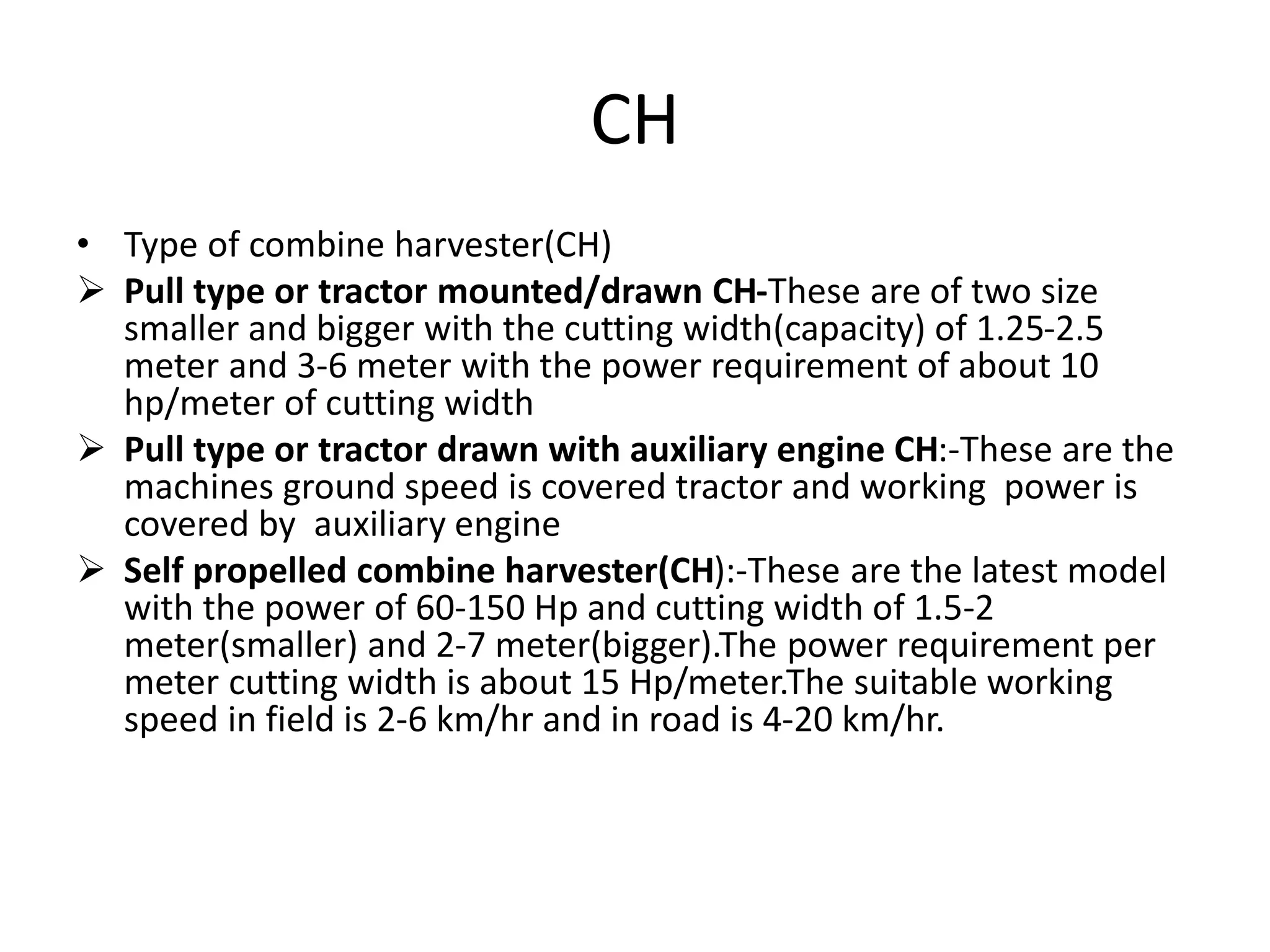 CH
• Type of combine harvester(CH)
 Pull type or tractor mounted/drawn CH-These are of two size
smaller and bigger with the cutting width(capacity) of 1.25-2.5
meter and 3-6 meter with the power requirement of about 10
hp/meter of cutting width
 Pull type or tractor drawn with auxiliary engine CH:-These are the
machines ground speed is covered tractor and working power is
covered by auxiliary engine
 Self propelled combine harvester(CH):-These are the latest model
with the power of 60-150 Hp and cutting width of 1.5-2
meter(smaller) and 2-7 meter(bigger).The power requirement per
meter cutting width is about 15 Hp/meter.The suitable working
speed in field is 2-6 km/hr and in road is 4-20 km/hr.
 