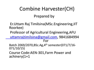 Combine Harvester(CH)
Prepared by
Er.Uttam Raj Timilsina(MSc.Engineering,IIT
Roorkee)
Professor of Agricultural Engineering,AFU
uttamrajtimilsina@gmail.com, 9841684994
For
Batch 2069/2070,BSc.Ag,4th semester(071/7/16-
071/10/15)
Course Code:AEN-301,Farm Power and
achinery(1+1
 
