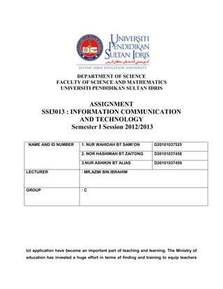 DEPARTMENT OF SCIENCE
               FACULTY OF SCIENCE AND MATHEMATICS
                UNIVERSITI PENDIDIKAN SULTAN IDRIS


                        ASSIGNMENT
        SSI3013 : INFORMATION COMMUNICATION
                     AND TECHNOLOGY
                   Semester I Session 2012/2013

 NAME AND ID NUMBER         1. NUR WAHIDAH BT SAMI’ON            D20101037525

                            2. NOR HASHIMAH BT ZAITONG           D20101037458

                            3.NUR ASHIKIN BT ALIAS               D20101037459

LECTURER                    : MR.AZMI BIN IBRAHIM



GROUP                       :C




Ict application have become an important part of teaching and learning. The Ministry of
education has invested a huge effort in terms of finding and training to equip teachers
 