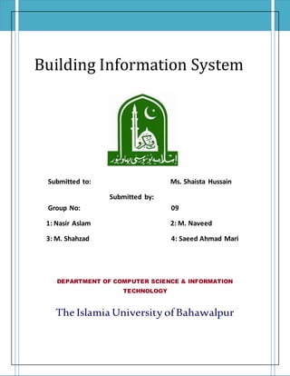 Building Information System
Submitted to: Ms. Shaista Hussain
Submitted by:
Group No: 09
1: Nasir Aslam 2: M. Naveed
3: M. Shahzad 4: Saeed Ahmad Mari
DEPARTMENT OF COMPUTER SCIENCE & INFORMATION
TECHNOLOGY
The Islamia University of Bahawalpur
 