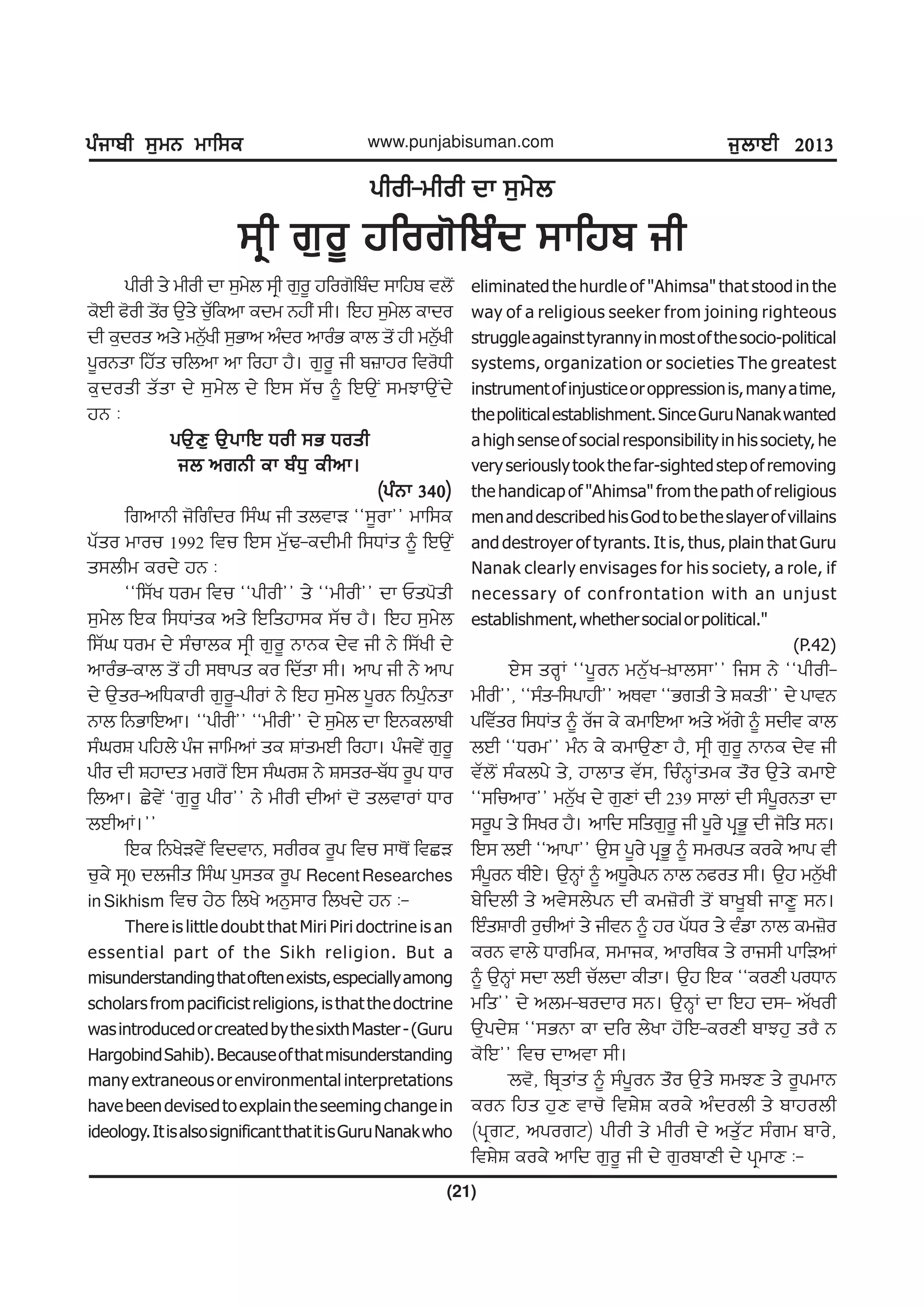 gzikph ;[wB wkf;egzikph ;[wB wkf;egzikph ;[wB wkf;egzikph ;[wB wkf;egzikph ;[wB wkf;e
(21)
www.punjabisuman.com i[bkJh 2013i[bkJh 2013i[bkJh 2013i[bkJh 2013i[bkJh 2013
ghoh-whoh dk ;[w/bghoh-whoh dk ;[w/bghoh-whoh dk ;[w/bghoh-whoh dk ;[w/bghoh-whoh dk ;[w/b
;qh r[o{ jfor'fpzd ;kfjp ih;qh r[o{ jfor'fpzd ;kfjp ih;qh r[o{ jfor'fpzd ;kfjp ih;qh r[o{ jfor'fpzd ;kfjp ih;qh r[o{ jfor'fpzd ;kfjp ih
ghoh s/ whoh dk ;[w/b ;qh r[o{ jfor'fpzd ;kfjp tb'I
e'Jh c'oh s'Io T[s/ uZ[fenk edw BjhI ;h. fJj ;[w/b ekdo
dh e[dos ns/ wB[Zyh ;[Gkn nzdo nkozG ekb s'I jh wB[Zyh
g{oBsk fjZs ufbnk nk fojk j?. r[o{ ih p}kjo fto'Xh
e[dosh sZsk d/ ;[w/b d/ fJ; ;Zu ~ fJT[I ;wMkT[Id/
jB L
gT[D[ T[gkfJ Xoh ;G XoshgT[D[ T[gkfJ Xoh ;G XoshgT[D[ T[gkfJ Xoh ;G XoshgT[D[ T[gkfJ Xoh ;G XoshgT[D[ T[gkfJ Xoh ;G Xosh
ib nrBh ek pzX[ ehnk.ib nrBh ek pzX[ ehnk.ib nrBh ek pzX[ ehnk.ib nrBh ek pzX[ ehnk.ib nrBh ek pzX[ ehnk.
(gzBk 340)(gzBk 340)(gzBk 340)(gzBk 340)(gzBk 340)
frnkBh i'frzdo f;zx ih sbtkV @@;{ok## wkf;e
gZso wkou 1992 ftu fJ; w[ZY-edhwh f;XKs ~ fJT[I
s;bhw eod/ jB L
@@f;Zy Xow ftu @@ghoh## s/ @@whoh## dk Usg'sh
;[w/b fJe f;XKse ns/ fJfsjk;e ;Zu j?. fJj ;[w/b
f;Zx Xow d/ ;zukbe ;qh r[o{ BkBe d/t ih B/ f;Zyh d/
nkozG-ekb s'I jh ;Ekgs eo fdZsk ;h. nkg ih B/ nkg
d/ T[so-nfXekoh r[o{-ghoK B/ fJj ;[w/b g{oB fBg[zBsk
Bkb fBGkfJnk. @@ghoh## @@whoh## d/ ;[w/b dk fJBebkph
;zxoF gfjb/ gzi ikfwnK se FKswJh fojk. gzit/I r[o{
gho dh Fjkds wro'I fJ; ;zxoF B/ F;so-pZX o{g Xko
fbnk. S/t/I @r[o{ gho## B/ whoh dhnK d' sbtkoK Xko
bJhnK.##
fJe fBy/Vt/I ftdtkB, ;ohoe o{g ftu ;kE'I ftSV
u[e/ ;q0 dbihs f;zx g[;se o{g RecentResearches
in Sikhism ftu j/m fby/ nB[;ko fbyd/ jB L-
There is little doubt that Miri Piri doctrine is an
essential part of the Sikh religion. But a
misunderstandingthatoftenexists,especiallyamong
scholarsfrompacificistreligions,isthatthedoctrine
wasintroducedorcreatedbythesixthMaster-(Guru
HargobindSahib).Becauseofthatmisunderstanding
manyextraneousorenvironmentalinterpretations
havebeendevisedtoexplaintheseemingchangein
ideology.ItisalsosignificantthatitisGuruNanakwho
eliminated the hurdle of "Ahimsa" that stood in the
way of a religious seeker from joining righteous
struggleagainsttyrannyinmostofthesocio-political
systems, organization or societies The greatest
instrumentofinjusticeoroppressionis,manyatime,
thepoliticalestablishment.SinceGuruNanakwanted
ahighsenseofsocialresponsibilityinhissociety,he
veryseriouslytookthefar-sightedstepofremoving
the handicap of "Ahimsa" from the path of religious
menanddescribedhisGodtobetheslayerofvillains
and destroyer of tyrants. It is, thus, plain that Guru
Nanak clearly envisages for his society, a role, if
necessary of confrontation with an unjust
establishment,whethersocialorpolitical."
(P.42)
J/; soQK @@g{oB wB[Zy-]kb;k## fi; B/ @@ghoh-
whoh##, @@;zs-f;gkjh## nEtk @@Grsh s/ Fesh## d/ gktB
gftZso f;XKs ~ oZi e/ ewkfJnk ns/ nZr/ ~ ;dht ekb
bJh @@Xow## wzB e/ ewkT[Dk j?, ;qh r[o{ BkBe d/t ih
tZb'I ;zebg/ s/, jkbks tZ;, fuzBQKswe s"o T[s/ ewkJ/
@@;funko## wB[Zy d/ r[DK dh 239 ;kbK dh ;zg{oBsk dk
;o{g s/ f;yo j?. nkfd ;fsr[o{ ih g{o/ gqG{ dh i'fs ;B.
fJ; bJh @@nkgk## T[; g{o/ gqG{ ~ ;wogs eoe/ nkg th
;zg{oB EhJ/. T[BQK ~ nX{o/gB Bkb Bcos ;h. T[j wB[Zyh
p/fdbh s/ nt/;b/gB dh ew}'oh s'I pky{ph ikD{ ;B.
fJzsFkoh o[uhnK s/ ihtB ~ jo gZXo s/ tzvk Bkb ew}'o
eoB tkb/ Xkofwe, ;wkie, nkofEe s/ oki;h gkfVnK
~ T[BQK ;dk bJh uZbdk ehsk. T[j fJe @@eoDh goXkB
wfs## d/ nbw-podko ;B. T[BQK dk fJj d;- nZyoh
T[gd/F @@;GBk ek dfo b/yk j'fJ-eoDh pkMj[ so? B
e'fJ## ftu dkntk ;h.
bt', fpqsKs ~ ;zg{oB s"o T[s/ ;wMD s/ o{gwkB
eoB fjs j[D tku' ftF/F eoe/ nzdobh s/ pkjobh
(gqrN, ngorN) ghoh s/ whoh d/ ns[ZN ;zrw pko/,
ftF/F eoe/ nkfd r[o{ ih d/ r[opkDh d/ gqwkD L-
 