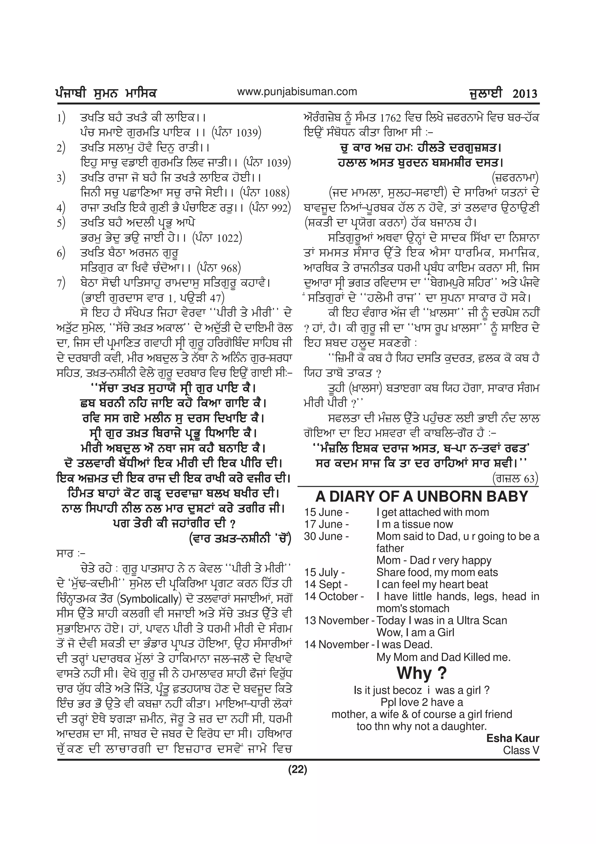 gzikph ;[wB wkf;egzikph ;[wB wkf;egzikph ;[wB wkf;egzikph ;[wB wkf;egzikph ;[wB wkf;e
(22)
www.punjabisuman.com i[bkJh 2013i[bkJh 2013i[bkJh 2013i[bkJh 2013i[bkJh 2013
1) syfs pj? sys? eh bkfJe..
gzu ;wkJ/ r[owfs gkfJe .. (gzBk 1039)
2) syfs ;bkw[ j't? fdB[ oksh..
fJj[ ;ku[ tvkJh r[owfs fbt iksh.. (gzBk 1039)
3) syfs okik i' pj? fi sys? bkfJe j'Jh..
fiBh ;u[ gSkfDnk ;u[ oki/ ;/Jh.. (gzBk 1088)
4) okik syfs fJe? r[Dh G? gzukfJD os[.. (gzBk 992)
5) syfs pj? ndbh gqG[ nkg/
Gow[ G/d[ GT[ ikJh j/.. (gzBk 1022)
6) syfs p?mk noiB r[o{
;fsr[o ek fyt? uzd'nk.. (gzBk 968)
7) p/mk ;'Yh gkfs;kj[ okwdk;[ ;fsr[o{ ejkt?.
(GkJh r[odk; tko 1, gT[Vh 47)
;' fJj j? ;zy/gs fijk t/otk @@ghoh s/ whoh## d/
ns[ZN ;[w/b, @@;Zu/ s]s nekb## d/ nd[Zsh d/ dkfJwh o'b
dk, fi; dh gqwkfDs rtkjh ;qh r[o{ jfor'fpzd ;kfjp ih
d/ dopkoh eth, who npd[b s/ BZEk B/ nfBzB r[o-FoXk
;fjs, s]s-BFhBh t/b/ r[o{ dopko ftu fJT[I rkJh ;hL-
@@;Zuk sys ;[jk:' ;qh r[o gkfJ e?.@@;Zuk sys ;[jk:' ;qh r[o gkfJ e?.@@;Zuk sys ;[jk:' ;qh r[o gkfJ e?.@@;Zuk sys ;[jk:' ;qh r[o gkfJ e?.@@;Zuk sys ;[jk:' ;qh r[o gkfJ e?.
Sp poBh Bfj ikfJ ej' fenk rkfJ e?.Sp poBh Bfj ikfJ ej' fenk rkfJ e?.Sp poBh Bfj ikfJ ej' fenk rkfJ e?.Sp poBh Bfj ikfJ ej' fenk rkfJ e?.Sp poBh Bfj ikfJ ej' fenk rkfJ e?.
oft ;; rJ/ wbhB ;[ do; fdykfJ e?.oft ;; rJ/ wbhB ;[ do; fdykfJ e?.oft ;; rJ/ wbhB ;[ do; fdykfJ e?.oft ;; rJ/ wbhB ;[ do; fdykfJ e?.oft ;; rJ/ wbhB ;[ do; fdykfJ e?.
;qh r[o s]s fpoki/ gqG{ fXnkfJ e?.;qh r[o s]s fpoki/ gqG{ fXnkfJ e?.;qh r[o s]s fpoki/ gqG{ fXnkfJ e?.;qh r[o s]s fpoki/ gqG{ fXnkfJ e?.;qh r[o s]s fpoki/ gqG{ fXnkfJ e?.
whoh npd[b n" BEk i; ej? pBkfJ e?.whoh npd[b n" BEk i; ej? pBkfJ e?.whoh npd[b n" BEk i; ej? pBkfJ e?.whoh npd[b n" BEk i; ej? pBkfJ e?.whoh npd[b n" BEk i; ej? pBkfJ e?.
d' sbtkoh pZXhnK fJe whoh dh fJe ghfo dh.d' sbtkoh pZXhnK fJe whoh dh fJe ghfo dh.d' sbtkoh pZXhnK fJe whoh dh fJe ghfo dh.d' sbtkoh pZXhnK fJe whoh dh fJe ghfo dh.d' sbtkoh pZXhnK fJe whoh dh fJe ghfo dh.
fJe n}ws dh fJe oki dh fJe okyh eo/ tiho dh.fJe n}ws dh fJe oki dh fJe okyh eo/ tiho dh.fJe n}ws dh fJe oki dh fJe okyh eo/ tiho dh.fJe n}ws dh fJe oki dh fJe okyh eo/ tiho dh.fJe n}ws dh fJe oki dh fJe okyh eo/ tiho dh.
fjzws pkjK e'N rVQ dotk}k pby pyho dh.fjzws pkjK e'N rVQ dotk}k pby pyho dh.fjzws pkjK e'N rVQ dotk}k pby pyho dh.fjzws pkjK e'N rVQ dotk}k pby pyho dh.fjzws pkjK e'N rVQ dotk}k pby pyho dh.
Bkb f;gkjh Bhb Bb wko d[FNK eo/ srho ih.Bkb f;gkjh Bhb Bb wko d[FNK eo/ srho ih.Bkb f;gkjh Bhb Bb wko d[FNK eo/ srho ih.Bkb f;gkjh Bhb Bb wko d[FNK eo/ srho ih.Bkb f;gkjh Bhb Bb wko d[FNK eo/ srho ih.
gr s/oh eh ijKrho dh <gr s/oh eh ijKrho dh <gr s/oh eh ijKrho dh <gr s/oh eh ijKrho dh <gr s/oh eh ijKrho dh <
(tko s]s-BFhBh #u'I)(tko s]s-BFhBh #u'I)(tko s]s-BFhBh #u'I)(tko s]s-BFhBh #u'I)(tko s]s-BFhBh #u'I)
;ko L-
u/s/ oj/ L r[o{ gksFkj B/ B e/tb @@ghoh s/ whoh##
d/ @w[ZY-edhwh## ;[w/b dh gqfefonk gqrN eoB fjZs jh
fuzBQkswe s"o (Symbolically) d' sbtkoK ;ikJhnK, ;r'I
;h; T[Zs/ Fkjh ebrh th ;ikJh ns/ ;Zu/ s]s T[Zs/ th
;[GkfJwkB j'J/. jK, gktB ghoh s/ Xowh whoh d/ ;zrw
s'I i' d?th Fesh dk Gzvko gqkgs j'fJnk, T[j ;z;kohnK
dh soQK gdkoEe wZ[bK s/ jkfewkBk ib-ib" d/ ftykt/
tk;s/ BjhI ;h. t/y' r[o{ ih B/ jwkbkto Fkjh c"iK fto[ZX
uko :[ZX ehs/ ns/ fiZs/, gqzs{ sj:kp j'D d/ pti{d fes/
fJzu Go G" T[s/ th ep}k BjhI ehsk. wkfJnk-Xkoh b'eK
dh soQK J/E/ MrVk }whB, i'o{ s/ }o dk BjhI ;h, Xowh
nkdoF dk ;h, ikpo d/ ipo d/ fto'X dk ;h. jfEnko
uZ[eD dh bkukorh dk fJ}jko d;t/I ikw/ ftu
n"ozr}/p ~ ;zws 1762 ftu fby/ }coBkw/ ftu po-jZe
fJT[I ;zp'XB ehsk frnk ;h L-
u[ eko n} jwL jhbs/ dor[}Fs.u[ eko n} jwL jhbs/ dor[}Fs.u[ eko n} jwL jhbs/ dor[}Fs.u[ eko n} jwL jhbs/ dor[}Fs.u[ eko n} jwL jhbs/ dor[}Fs.
jbkb n;s p[odB pFwFho d;s.jbkb n;s p[odB pFwFho d;s.jbkb n;s p[odB pFwFho d;s.jbkb n;s p[odB pFwFho d;s.jbkb n;s p[odB pFwFho d;s.
(}coBkwk)
(id wkwbk, ;[bj-;ckJh) d/ ;kfonK :sBK d/
pkti{d fBnK-g{ope jZb B j't/, sK sbtko T[mkT[Dh
(Fesh dk gq:'r eoBk) jZe pikBp j?.
;fsr[o{nK nEtk T[BQK d/ ;kde f;Zyk dk fBFkBk
sK ;w;s ;z;ko T[Zs/ fJe n?;k Xkofwe, ;wkfie,
nkofEe s/ okiBhse Xowh gqpzX ekfJw eoBk ;h, fi;
d[nkok ;qh Grs oftdk; dk @@p/rwg[o/ Ffjo## ns/ gzit/
I ;fsr[oK d/ @@jb/wh oki## dk ;[gBk ;keko j' ;e/.
eh fJj tzrko nZi th @@]kb;k## ih ~ dog/F BjhI
< jK, j?. eh r[o{ ih dk @@yk; o{g ]kb;k## ~ FkfJo d/
fJj Fpd jb{d ;eDr/ L
@@f}whI e' ep j? f:j d;fs e[dos, be e' ep j?
f:j skp' skes <
s{jh (]kb;k) pskJrk ep f:j j'rk, ;keko ;zrw
whoh ghoh <##
;cbsk dh wz}b T[Zs/ gj[zuD bJh GkJh Bzd bkb
r'fJnk dk fJj wFtok th ekpfb-r"o j? L-
@@wz}fb fJFe doki n;s, p-gk B-stK ocs#@@wz}fb fJFe doki n;s, p-gk B-stK ocs#@@wz}fb fJFe doki n;s, p-gk B-stK ocs#@@wz}fb fJFe doki n;s, p-gk B-stK ocs#@@wz}fb fJFe doki n;s, p-gk B-stK ocs#
;o edw ;ki fe sk do okfjnK ;ko Fth.##;o edw ;ki fe sk do okfjnK ;ko Fth.##;o edw ;ki fe sk do okfjnK ;ko Fth.##;o edw ;ki fe sk do okfjnK ;ko Fth.##;o edw ;ki fe sk do okfjnK ;ko Fth.##
(r}b 63)
A DIARY OF A UNBORN BABY
15 June - I get attached with mom
17 June - I m a tissue now
30 June - Mom said to Dad, u r going to be a
father
Mom - Dad r very happy
15 July - Share food, my mom eats
14 Sept - I can feel my heart beat
14 October - I have little hands, legs, head in
mom's stomach
13 November -Today I was in a Ultra Scan
Wow, I am a Girl
14 November -I was Dead.
My Mom and Dad Killed me.
Why ?
Is it just becoz i was a girl ?
Ppl love 2 have a
mother, a wife & of course a girl friend
too thn why not a daughter.
Esha Kaur
Class V
 
