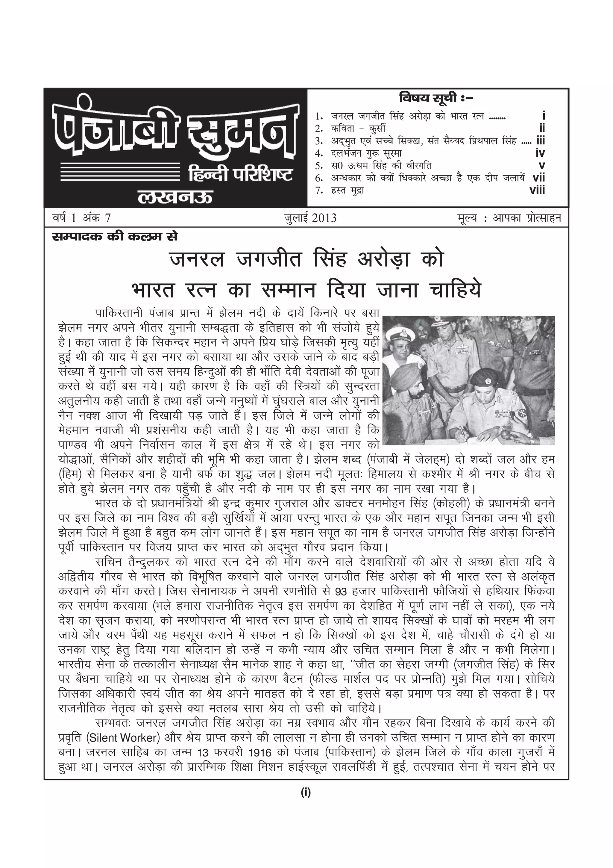 (i)
lEiknd dh dye ls
tqykbZ 2013o"kZ 1 vad 7 ewY; % vkidk izksRlkgu
tujy txthr flag vjksM+k dks
Hkkjr jRu dk lEeku fn;k tkuk pkfg;s
ikfdLrkuh iatkc izkUr esa >sye unh ds nk;sa fdukjs ij clk
>sye uxj vius Hkhrj ;qukuh lEc)rk ds bfrgkl dks Hkh latks;s gq;s
gSA dgk tkrk gS fd fldUnj egku us vius fiz; ?kksM+s ftldh e`R;q ;gha
gqbZ Fkh dh ;kn esa bl uxj dks clk;k Fkk vkSj mlds tkus ds ckn cM+h
la[;k esa ;qukuh tks ml le; fgUnqvksa dh gh Hkk¡fr nsoh nsorkvksa dh iwtk
djrs Fks ogha cl x;sA ;gh dkj.k gS fd ogk¡ dh fL=;ksa dh lqUnjrk
vrqyuh; dgh tkrh gS rFkk ogk¡ tUes euq";ksa esa ?kqa?kjkys cky vkSj ;qukuh
uSu uD'k vkt Hkh fn[kk;h iM+ tkrs gSaA bl ftys esa tUes yksxksa dh
esgeku uokth Hkh iz'kaluh; dgh tkrh gSA ;g Hkh dgk tkrk gS fd
ik.Mo Hkh vius fuokZlu dky esa bl {ks= esa jgs FksA bl uxj dks
;ks)kvksa] lSfudksa vkSj 'kghnksa dh Hkwfe Hkh dgk tkrk gSA >sye 'kCn ¼iatkch esa tsyg~e½ nks 'kCnksa ty vkSj ge
¼fge½ ls feydj cuk gS ;kuh cQZ dk 'kq) tyA >sye unh ewyr% fgeky; ls d'ehj esa Jh uxj ds chp ls
gksrs gq;s >sye uxj rd igq¡ph gS vkSj unh ds uke ij gh bl uxj dk uke j[kk x;k gSA
Hkkjr ds nks iz/kkueaf=;ksa Jh bUnz dqekj xqtjky vkSj MkDVj eueksgu flag ¼dksgyh½ ds iz/kkuea=h cuus
ij bl ftys dk uke fo'o dh cM+h lqf[kZ;ksa esa vk;k ijUrq Hkkjr ds ,d vkSj egku liwr ftudk tUe Hkh blh
>sye ftys esa gqvk gS cgqr de yksx tkurs gSaA bl egku liwr dk uke gS tujy txthr flag vjksM+k ftUgksaus
iwohZ ikfdLrku ij fot; izkIr dj Hkkjr dks vn~Hkqr xkSjo iznku fd;kA
lfpu rSUnqydj dks Hkkjr jRu nsus dh ek¡x djus okys ns'kokfl;ksa dh vksj ls vPNk gksrk ;fn os
vf}rh; xkSjo ls Hkkjr dks foHkwf"kr djokus okys tujy txthr flag vjksM+k dks Hkh Hkkjr jRu ls vyad`r
djokus dh ek¡x djrsA ftl lsukuk;d us viuh j.kuhfr ls 93 gtkj ikfdLrkuh QkSft;ksa ls gfFk;kj fQadok
dj leiZ.k djok;k ¼Hkys gekjk jktuhfrd usr`Ro bl leiZ.k dk ns'kfgr esa iw.kZ ykHk ugha ys ldk½] ,d u;s
ns'k dk l`tu djk;k] dks ej.kksijkUr Hkh Hkkjr jRu izkIr gks tk;s rks 'kk;n flD[kksa ds ?kkoksa dks ejge Hkh yx
tk;s vkSj pje i¡Fkh ;g eglwl djkus esa lQy u gks fd flD[kksa dks bl ns'k esa] pkgs pkSjklh ds naxs gks ;k
mudk jk"Vª gsrq fn;k x;k cfynku gks mUgsa u dHkh U;k; vkSj mfpr lEeku feyk gS vkSj u dHkh feysxkA
Hkkjrh; lsuk ds rRdkyhu lsuk/;{k lSe ekusd 'kkg us dgk Fkk] ^^thr dk lsgjk tXxh ¼txthr flag½ ds flj
ij c¡/kuk pkfg;s Fkk ij lsuk/;{k gksus ds dkj.k cSVu ¼QhYM ek'kZy in ij izksUufr½ eq>s fey x;kA lksfp;s
ftldk vf/kdkjh Lo;a thr dk Js; vius ekrgr dks ns jgk gks] blls cM+k izek.k i= D;k gks ldrk gSA ij
jktuhfrd usr`Ro dks blls D;k eryc lkjk Js; rks mlh dks pkfg;sA
lEHkor% tujy txthr flag vjksM+k dk uez LoHkko vkSj ekSu jgdj fcuk fn[kkos ds dk;Z djus dh
izo`fr ¼Silent Worker½ vkSj Js; izkIr djus dh ykylk u gksuk gh mudks mfpr lEeku u izkIr gksus dk dkj.k
cukA tjuy lkfgc dk tUe 13 Qjojh 1916 dks iatkc ¼ikfdLrku½ ds >sye ftys ds xk¡o dkyk xqtjk¡ esa
gqvk FkkA tujy vjksM+k dh izkjfEHkd f'k{kk fe'ku gkbZLdwy jkoyfiaMh esa gqbZ] rRi'pkr lsuk esa p;u gksus ij
fo"k; lwph %&
1- tujy txthr flag vjksM+k dks Hkkjr jRu -------- i
2- dfork & dqlhZ ii
3- vn~Hkqr ,oa lPps flD[k] lar lS¸;n fizFkiky flag ----- iii
4- nyHkatu xq: lwjek iv
5- l0 Å/ke flag dh ohjxfr v
6- vU/kdkj dks D;ksa f/kDdkjs vPNk gS ,d nhi tyk;sa vii
7- gLr eqnzk viii
 
