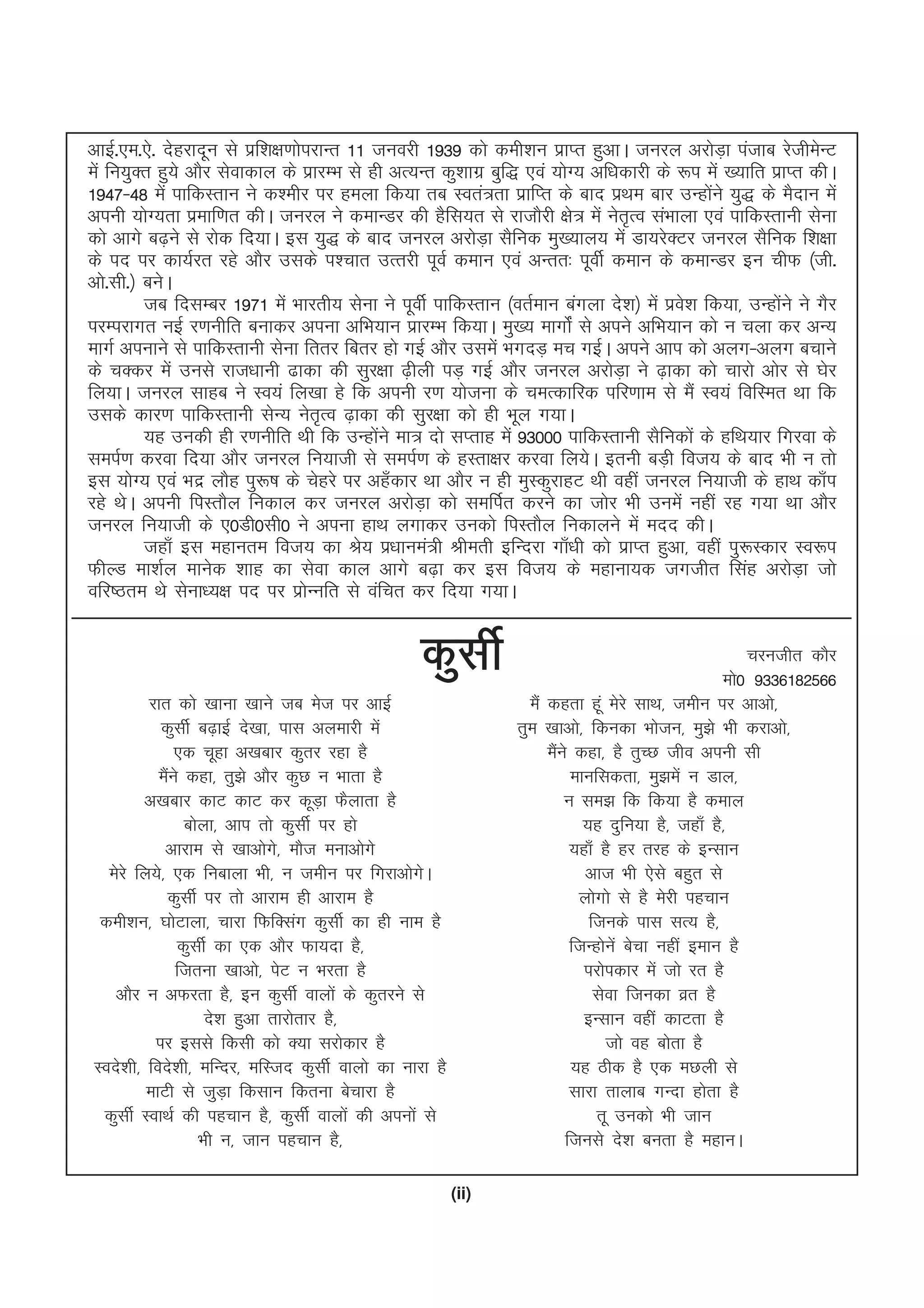 (ii)
vkbZ-,e-,s- nsgjknwu ls izf'k{k.kksijkUr 11 tuojh 1939 dks deh'ku izkIr gqvkA tujy vjksM+k iatkc jsthesUV
eas fu;qDr gq;s vkSj lsokdky ds izkjEHk ls gh vR;Ur dq'kkxz cqf) ,oa ;ksX; vf/kdkjh ds :i esa [;kfr izkIr dhA
1947&48 esa ikfdLrku us d'ehj ij geyk fd;k rc Lora=rk izkfIr ds ckn izFke ckj mUgksaus ;q) ds eSnku esa
viuh ;ksX;rk izekf.kr dhA tujy us dekUMj dh gSfl;r ls jktkSjh {ks= esa usr`Ro laHkkyk ,oa ikfdLrkuh lsuk
dks vkxs c<+us ls jksd fn;kA bl ;q) ds ckn tujy vjksM+k lSfud eq[;ky; esa Mk;jsDVj tujy lSfud f'k{kk
ds in ij dk;Zjr jgs vkSj mlds i'pkr mRrjh iwoZ deku ,oa vUrr% iwohZ deku ds dekUMj bu phQ ¼th-
vks-lh-½ cusA
tc fnlEcj 1971 esa Hkkjrh; lsuk us iwohZ ikfdLrku ¼orZeku caxyk ns'k½ esa izos'k fd;k] mUgkasus us xSj
ijEijkxr ubZ j.kuhfr cukdj viuk vfHk;ku izkjEHk fd;kA eq[; ekxksZa ls vius vfHk;ku dks u pyk dj vU;
ekxZ viukus ls ikfdLrkuh lsuk frrj fcrj gks xbZ vkSj mlesa HkxnM+ ep xbZA vius vki dks vyx&vyx cpkus
ds pDdj esa muls jkt/kkuh <kdk dh lqj{kk <+hyh iM+ xbZ vkSj tujy vjksM+k us <+kdk dks pkjks vksj ls ?ksj
fy;kA tujy lkgc us Lo;a fy[kk gs fd viuh j.k ;kstuk ds peRdkfjd ifj.kke ls eSa Lo;a fofLer Fkk fd
mlds dkj.k ikfdLrkuh lsU; usr`Ro <+kdk dh lqj{kk dks gh Hkwy x;kA
;g mudh gh j.kuhfr Fkh fd mUgksaus ek= nks lIrkg esa 93000 ikfdLrkuh lSfudksa ds gfFk;kj fxjok ds
leiZ.k djok fn;k vkSj tujy fu;kth ls leiZ.k ds gLrk{kj djok fy;sA bruh cM+h fot; ds ckn Hkh u rks
bl ;ksX; ,oa Hknz ykSg iq:"k ds psgjs ij vg¡dkj Fkk vkSj u gh eqLdqjkgV Fkh ogha tujy fu;kth ds gkFk dk¡i
jgs FksA viuh fiLrkSy fudky dj tujy vjksM+k dks lefiZr djus dk tksj Hkh muesa ugha jg x;k Fkk vkSj
tujy fu;kth ds ,0Mh0lh0 us viuk gkFk yxkdj mudks fiLrkSy fudkyus esa enn dhA
tgk¡ bl egkure fot; dk Js; iz/kkuea=h Jherh bfUnjk xk¡/kh dks izkIr gqvk] ogha iq:Ldkj Lo:i
QhYM ek'kZy ekusd 'kkg dk lsok dky vkxs c<+k dj bl fot; ds egkuk;d txthr flag vjksM+k tks
ofj"Bre Fks lsuk/;{k in ij izksUufr ls oafpr dj fn;k x;kA
dqlhZ
jkr dks [kkuk [kkus tc est ij vkbZ
dqlhZ c<+kbZ ns[kk] ikl vyekjh esa
,d pwgk v[kckj dqrj jgk gS
eSaus dgk] rq>s vkSj dqN u Hkkrk gS
v[kckj dkV dkV dj dwM+k QSykrk gS
cksyk] vki rks dqlhZ ij gks
vkjke ls [kkvksxs] ekSt eukvksxs
esjs fy;s] ,d fuckyk Hkh] u tehu ij fxjkvksxsA
dqlhZ ij rks vkjke gh vkjke gS
deh'ku] ?kksVkyk] pkjk fQfDlax dqlhZ dk gh uke gS
dqlhZ dk ,d vkSj Qk;nk gS]
ftruk [kkvks] isV u Hkjrk gS
vkSj u vQjrk gS] bu dqlhZ okyksa ds dqrjus ls
ns'k gqvk rkjksrkj gS]
ij blls fdlh dks D;k ljksdkj gS
Lons'kh] fons'kh] efUnj] efLtn dqlhZ okyks dk ukjk gS
ekVh ls tqM+k fdlku fdruk cspkjk gS
dqlhZ LokFkZ dh igpku gS] dqlhZ okyksa dh viuksa ls
Hkh u] tku igpku gS]
eSa dgrk gwa esjs lkFk] tehu ij vkvks]
rqe [kkvks] fdudk Hkkstu] eq>s Hkh djkvks]
eSaus dgk] gS rqPN tho viuh lh
ekufldrk] eq>esa u Mky]
u le> fd fd;k gS deky
;g nqfu;k gS] tgk¡ gS]
;gk¡ gS gj rjg ds bUlku
vkt Hkh ,sls cgqr ls
yksxks ls gS esjh igpku
ftuds ikl lR; gS]
ftUgksusa cspk ugha beku gS
ijksidkj esa tks jr gS
lsok ftudk ozr gS
bUlku ogha dkVrk gS
tks og cksrk gS
;g Bhd gS ,d eNyh ls
lkjk rkykc xUnk gksrk gS
rw mudks Hkh tku
ftuls ns'k curk gS egkuA
pjuthr dkSj
eks0 9336182566
 