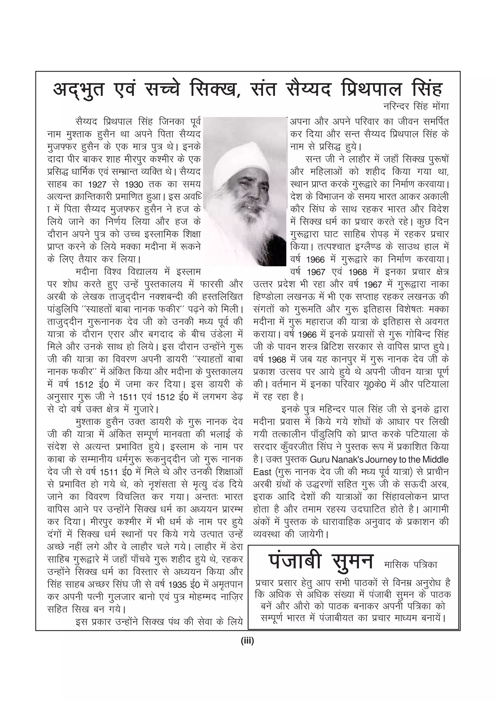 (iii)
vn~Hkqr ,oa lPps flD[k] lar lS¸;n fizFkiky flag
ufjUnj flag eksaxk
lS¸;n fizFkiky flag ftudk iwoZ
uke eq'rkd gqlSu Fkk vius firk lS¸;n
eqt¶Qj gqlSu ds ,d ek= iq= FksA buds
nknk ihj ckdj 'kkg ehjiqj d'ehj ds ,d
izfl) /kkfeZd ,oa lEHkzkUr O;fDr FksA lS¸;n
lkgc dk 1927 ls 1930 rd dk le;
vR;Ur ØkfUrdkjh izekf.kr gqvkA bl vof/
k esa firk lS¸;n eqt¶Qj gqlSu us gt ds
fy;s tkus dk fu.kZ; fy;k vkSj gt ds
nkSjku vius iq= dks mPp bLykfed f'k{kk
izkIr djus ds fy;s eDdk enhuk esa :dus
ds fy, rS;kj dj fy;kA
enhuk fo'o fo|ky; esa bLyke
ij 'kks/k djrs gq, mUgsa iqLrdky; esa Qkjlh vkSj
vjch ds ys[kd rktqn~nhu uD'kcUnh dh gLrfyf[kr
ikaMqfyfi ^^L;kgrksa ckck ukud Qdhj** i<+us dks feyhA
rktqn~nhu xq:ukud nso th dks mudh e/; iwoZ dh
;k=k ds nkSjku ,jkj vkSj cxnkn ds chp maMsyk esa
feys vkSj muds lkFk gks fy;sA bl nkSjku mUgksaus xq:
th dh ;k=k dk fooj.k viuh Mk;jh ^^L;kgrksa ckck
ukud Qdhj** esa vafdr fd;k vkSj enhuk ds iqLrdky;
esa o"kZ 1512 bZ0 esa tek dj fn;kA bl Mk;jh ds
vuqlkj xq: th us 1511 ,oa 1512 bZ0 esa yxHkx Ms<+
ls nks o"kZ mDr {ks= esa xqtkjsA
eq'rkd gqlSu mDr Mk;jh ds xq: ukud nso
th dh ;k=k esa vafdr lEiw.kZ ekuork dh HkykbZ ds
lans'k ls vR;Ur izHkkfor gq;sA bLyke ds uke ij
dkck ds lEekuh; /keZxq: :duqn~nhu tks xq: ukud
nso th ls o"kZ 1511 bZ0 esa feys Fks vkSj mudh f'k{kkvksa
ls izHkkfor gks x;s Fks] dks u`'kalrk ls e`R;q naM fn;s
tkus dk fooj.k fopfyr dj x;kA vUrr% Hkkjr
okfil vkus ij mUgksaus flD[k /keZ dk v/;;u izkjEHk
dj fn;kA ehjiqj d'ehj esa Hkh /keZ ds uke ij gq;s
naxksa esa flD[k /keZ LFkkuksa ij fd;s x;s mRikr mUgsa
vPNs ugha yxs vkSj os ykgkSj pys x;sA ykgkSj esa Msjk
lkfgc xq:}kjs esa tgk¡ ik¡pos xq: 'kghn gq;s Fks] jgdj
mUgksaus flD[k /keZ dk foLrkj ls v/;;u fd;k vkSj
flag lkgc vPNj fla?k th ls o"kZ 1935 bZ0 esa ve`riku
dj viuh iRuh xqytkj ckuks ,oa iq= eksgEen ukft+j
lfgr fl[k cu x;sA
bl izdkj mUgksaus flD[k iaFk dh lsok ds fy;s
viuk vkSj vius ifjokj dk thou lefiZr
dj fn;k vkSj lUr lS¸;n fizFkiky flag ds
uke ls izfl) gq;sA
lUr th us ykgkSj esa tgk¡ flD[k iq:"kksa
vkSj efgykvksa dks 'kghn fd;k x;k Fkk]
LFkku izkIr djds xq:}kjs dk fuekZ.k djok;kA
ns'k ds foHkktu ds le; Hkkjr vkdj vdkyh
dkSj fla?k ds lkFk jgdj Hkkjr vkSj fons'k
esa flD[k /keZ dk izpkj djrs jgsA dqN fnu
xq:}kjk ?kkV lkfgc jksiM+ esa jgdj izpkj
fd;kA rRi'pkr bXyS.M ds lkmFk gky esa
o"kZ 1966 esa xq:}kjs dk fuekZ.k djok;kA
o"kZ 1967 ,oa 1968 esa budk izpkj {ks=
mRrj izns'k Hkh jgk vkSj o"kZ 1967 esa xq:}kjk ukdk
fg.Mksyk y[kuÅ esa Hkh ,d lIrkg jgdj y[kuÅ dh
laxrksa dks xq:efr vkSj xq: bfrgkl fo'ks"kr% eDdk
enhuk esa xq: egkjkt dh ;k=k ds bfrgkl ls voxr
djk;kA o"kZ 1966 esa buds iz;klksa ls xq: xksfcUn flag
th ds ikou 'kL= fczfV'k ljdkj ls okfil izkIr gq;sA
o"kZ 1968 esa tc ;g dkuiqj esa xq: ukud nso th ds
izdk'k mRlo ij vk;s gq;s Fks viuh thou ;k=k iw.kZ
dhA orZeku esa budk ifjokj ;w0ds0 esa vkSj ifV;kyk
esa jg jgk gSA
buds iq= efgUnj iky flag th ls buds }kjk
enhuk izokl esa fd;s x;s 'kks/kksa ds vk/kkj ij fy[kh
x;h rRdkyhu ik¡Mqfyfi dks izkIr djds ifV;kyk ds
ljnkj dq¡ojthr fla?k us iqLrd :i esa izdkf'kr fd;k
gSA mDr iqLrd Guru Nanak's Journey to the Middle
East ¼xq: ukud nso th dh e/; iwoZ ;k=k½ ls izkphu
vjch xzaFkksa ds m)j.kksa lfgr xq: th ds lÅnh vjc]
bjkd vkfn ns'kksa dh ;k=kvksa dk flagkoyksdu izkIr
gksrk gS vkSj reke jgL; mn?kkfVr gksrs gSA vkxkeh
vadksa esa iqLrd ds /kkjkokfgd vuqokn ds izdk'ku dh
O;oLFkk dh tk;sxhA
iatkch lqeu ekfld if=dk
izpkj izlkj gsrq vki lHkh ikBdksa ls fouez vuqjks/k gS
fd vf/kd ls vf/kd la[;k esa iatkch lqeu ds ikBd
cusa vkSj vkSjks dks ikBd cukdj viuh if=dk dks
lEiw.kZ Hkkjr esa iatkch;r dk izpkj ek/;e cuk;saA
 