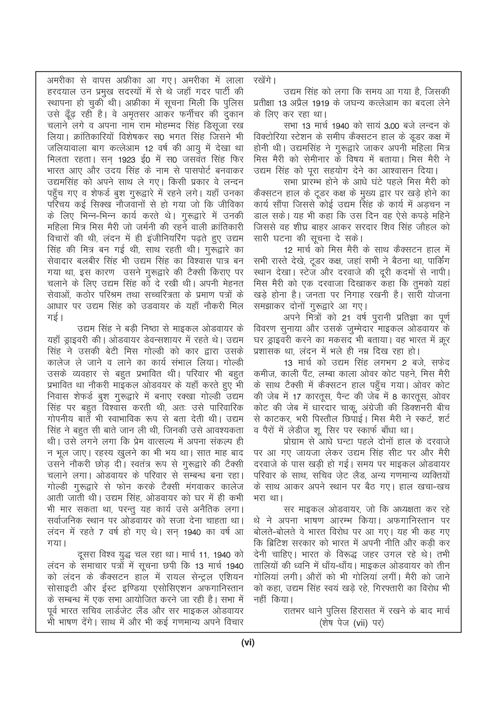 (vi)
vejhdk ls okil vÝhdk vk x,A vejhdk esa ykyk
gjn;ky mu izeq[k lnL;ksa esa ls Fks tgk¡ xnj ikVhZ dh
LFkkiuk gks pqdh FkhA vÝhdk esa lwpuk feyh fd iqfyl
mls <¡w<+ jgh gSA os ve`rlj vkdj QuhZpj dh nqdku
pykus yxs o viuk uke jke eksgEen flag fMlwtk j[k
fy;kA Økafrdkfj;ksa fo'ks"kdj l0 Hkxr flag ftlus Hkh
tfy;kokyk ckx dRysvke 12 o"kZ dh vk;q esa ns[kk Fkk
feyrk jgrkA lu~ 1923 bZ0 esa l0 tloar flag fQj
Hkkjr vk, vkSj mn; flag ds uke ls ikliksVZ cuokdj
m|eflag dks vius lkFk ys x,A fdlh izdkj os yUnu
igq¡p x, o 'ksQMZ cq'k xq:}kjs esa jgus yxsA ;gk¡ mudk
ifjp; dbZ flD[k ukStokuksa ls gks x;k tks fd thfodk
ds fy, fHkUu&fHkUu dk;Z djrs FksA xq:}kjs esa mudh
efgyk fe= fel eSjh tks teZuh dh jgus okyh Økafrdkjh
fopkjksa dh Fkh] yanu esa gh bathfu;fjax i<+rs gq, m|e
flag dh fe= cu xbZ Fkh] lkFk jgrh FkhA xq:}kjs dk
lsoknkj cychj flag Hkh m|e flag dk fo'okl ik= cu
x;k Fkk] bl dkj.k mlus xq:}kjs dh VSDlh fdjk, ij
pykus ds fy, m|e flag dks ns j[kh FkhA viuh esgur
lsokvksa] dBksj ifjJe rFkk lPpfj=rk ds izek.k i=ksa ds
vk/kkj ij m|e flag dks mMok;j ds ;gk¡ ukSdjh fey
xbZA
m|e flag us cM+h fu"Bk ls ekbdy vksMok;j ds
;gk¡ Mªkbojh dhA vksMok;j MsoUl'kk;j esa jgrs FksA m|e
flag us mldh csVh fel xksYMh dks dkj }kjk mlds
dkyst ys tkus o ykus dk dk;Z laHkky fy;kA xksYMh
mlds O;ogkj ls cgqr izHkkfor FkhA ifjokj Hkh cgqr
izHkkfor Fkk ukSdjh ekbdy vksMo;j ds ;gk¡ djrs gq, Hkh
fuokl 'ksQMZ cq'k xq:}kjs esa cuk, jD[kk xksYMh m|e
flag ij cgqr fo'okl djrh Fkh] vr% mls ikfjokfjd
xksiuh; ckrsa Hkh LokHkkfod :i ls crk nsrh FkhA m|e
flag us cgqr lh ckrs tku yh Fkh] ftudh mls vko';drk
FkhA mls yxus yxk fd izse okRlY; esa viuk ladYi gh
u Hkwy tk,A jgL; [kqyus dk Hkh Hk; FkkA lkr ekg ckn
mlus ukSdjh NksM+ nhA Lora= :i ls xq:}kjs dh VSDlh
pykus yxkA vksMok;j ds ifjokj ls lEcU/k cuk jgkA
xksYMh xq:}kjs ls Qksu djds VSDlh eaxokdj dkyst
vkrh tkrh FkhA m|e flag] vksMok;j dks ?kj esa gh dHkh
Hkh ekj ldrk Fkk] ijUrq ;g dk;Z mls vuSfrd yxkA
lokZtfud LFkku ij vksMok;j dks ltk nsuk pkgrk FkkA
yanu esa jgrs 7 o"kZ gks x, FksA lu~ 1940 dk o"kZ vk
x;kA
nwljk fo'o ;q) py jgk FkkA ekpZ 11] 1940 dks
yanu ds lekpkj i=ksa esa lwpuk Nih fd 13 ekpZ 1940
dks yanu ds dSDlVu gky esa jk;y lsUVªy ,f'k;u
lkslkbVh vkSj bZLV bf.M;k ,lksfl,'ku vQxkfuLrku
ds lEcU/k esa ,d lHkk vk;ksftr djus tk jgh gSA lHkk esa
iwoZ Hkkjr lfpo ykMZtsV ySaM vkSj lj ekbdy vksMok;j
Hkh Hkk"k.k nsaxsA lkFk esa vkSj Hkh dbZ x.kekU; vius fopkj
j[ksaxsA
m|e flag dks yxk fd le; vk x;k gS] ftldh
izrh{kk 13 vizSy 1919 ds t?kU; dRysvke dk cnyk ysus
ds fy, dj jgk FkkA
lHkk 13 ekpZ 1940 dks lk;a 3-00 cts yUnu ds
foDVksfj;k LVs'ku ds lehi dSDlVu gky ds MwMj d{k esa
gksuh FkhA m|eflag us xq:}kjs tkdj viuh efgyk fe=
fel eSjh dks lsehukj ds fo"k; esa crk;kA fel eSjh us
m|e flag dks iwjk lg;ksx nsus dk vk'oklu fn;kA
lHkk izkjEHk gksus ds vk/ks ?kaVs igys fel eSjh dks
dSDlVu gky ds VwMj d{k ds eq[; }kj ij [kM+s gksus dk
dk;Z lkSaik ftlls dksbZ m|e flag ds dk;Z esa vM+pu u
Mky ldsA ;g Hkh dgk fd ml fnu og ,sls diM+s efgus
ftlls og 'kh?kz ckgj vkdj ljnkj f'ko flag tkSgy dks
lkjh ?kVuk dh lwpuk ns ldsA
12 ekpZ dks fel eSjh ds lkFk dSDlVu gky esa
lHkh jkLrs ns[ks] VwMj d{k] tgka lHkh us cSBuk Fkk] ikfdZax
LFkku ns[kkA LVst vkSj njokts dh nwjh dneksa ls ukihA
fel eSjh dks ,d njoktk fn[kkdj dgk fd rqedks ;gka
[kM+s gksuk gSA turk ij fuxkg j[kuh gSA lkjh ;kstuk
le>kdj nksuksa xq:}kjs vk x,A
vius fe=ksa dks 21 o"kZ iqjkuh izfrKk dk iw.kZ
fooj.k lquk;k vkSj mlds tqEesnkj ekbdy vksMok;j ds
?kj Mªkbojh djus dk edln Hkh crk;kA og Hkkjr esa Øwj
iz'kkld Fkk] yanu esa Hkys gh uez fn[k jgk gksA
13 ekpZ dks m|e flag yxHkx 2 cts] lQsn
deht] dkyh iSaV] yEck dkyk vksoj dksV igus] fel eSjh
ds lkFk VSDlh esa dSDlVu gky igq¡p x;kA vksoj dksV
dh tsc esa 17 dkjrwl] iSUV dh tsc esa 8 dkjrwl] vksoj
dksV dh tsc esa /kkjnkj pkdw] vaxzsth dh fMD'kujh chp
ls dkVdj] Hkjh fiLrkSy fNikbZA fel eSjh us LdVZ] 'kVZ
o iSjksa esa ysMht 'kw] flj ij LdkQZ ck¡/kk FkkA
izksxzke ls vk/ks ?kUVk igys nksuksa gky ds njokts
ij vk x, tk;tk ysdj m|e flag lhV ij vkSj eSjh
njokts ds ikl [kM+h gks xbZA le; ij ekbdy vksMok;j
ifjokj ds lkFk] lfpo ts+V ySM] vU; x.kekU; O;fDr;ksa
ds lkFk vkdj vius LFkku ij cSB x,A gky [kpk&[kp
Hkjk FkkA
lj ekbdy vksMok;j] tks fd v/;{krk dj jgs
Fks us viuk Hkk"k.k vkjEHk fd;kA vQxkfuLrku ij
cksyrs&cksyrs os Hkkjr fojks/k ij vk x,A ;g Hkh dg x,
fd fczfV'k ljdkj dks Hkkjr esa viuh uhfr vkSj dM+h dj
nsuh pkfg,A Hkkjr ds fo:) tgj mxy jgs FksA rHkh
rkfy;ksa dh /ofu esa /kk¡;&/kk¡;A ekbdy vksMok;j dks rhu
xksfy;ka yxhA vkSjksa dks Hkh xksfy;ka yxhaA eSjh dks tkus
dks dgk] m|e flag Lo;a [kM+s jgs] fxj¶rkjh dk fojks/k Hkh
ugha fd;kA
jkrHkj Fkkus iqfyl fgjklr esa j[kus ds ckn ekpZ
¼'ks"k ist (vii) ij½
 