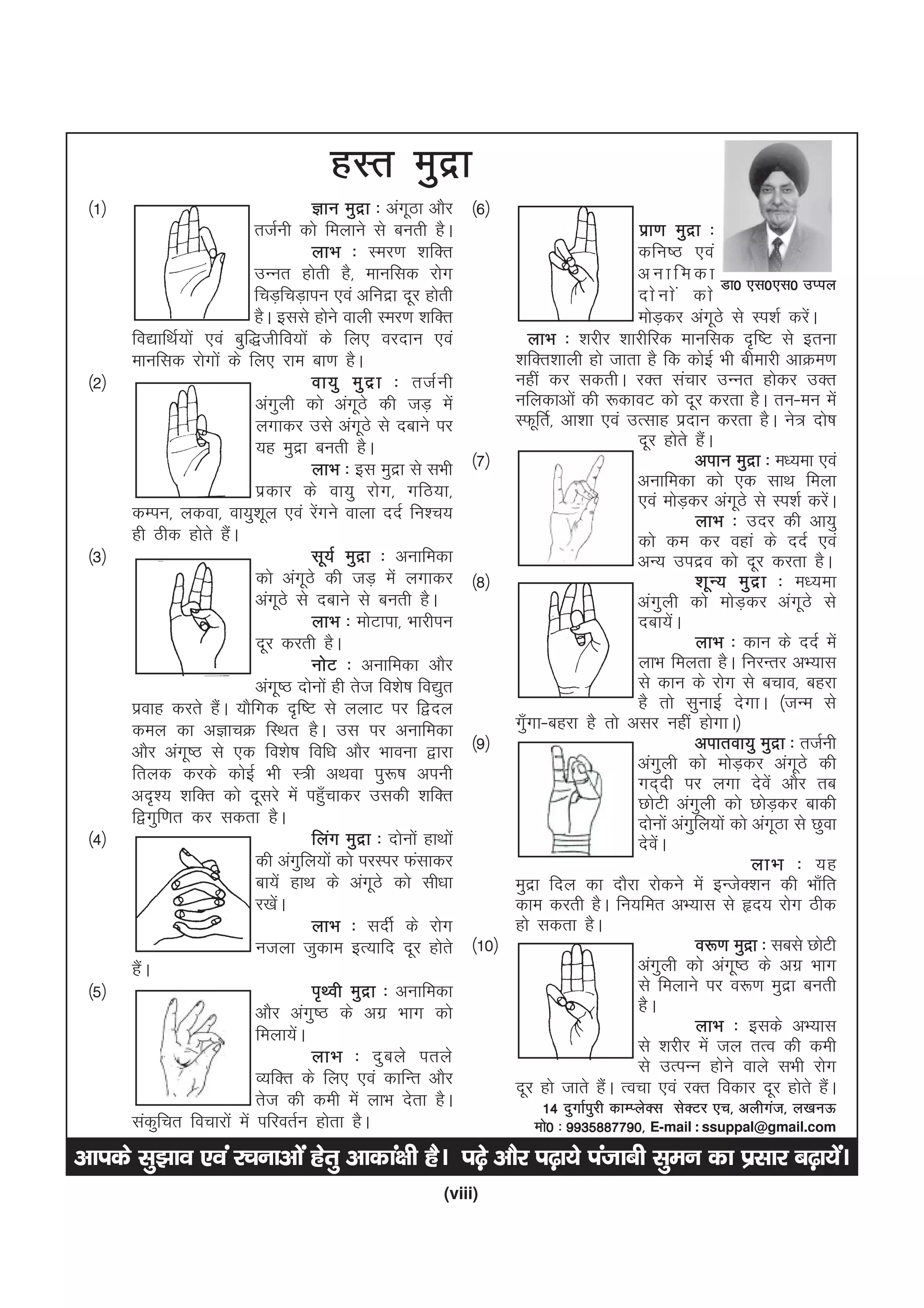(viii)
vkids lq>ko ,oa jpukvksa gsrq vkdka{kh gSA i<+s vkSj i<+k;s iatkch lqeu dk izlkj c<+k;saA
gLr eqnzk
¼1½ Kku eqnzk % vaxwBk vkSj
rtZuh dks feykus ls curh gSA
ykHk % Lej.k 'kfDr
mUur gksrh gS] ekufld jksx
fpM+fpM+kiu ,oa vfunzk nwj gksrh
gSA blls gksus okyh Lej.k 'kfDr
fo|kfFkZ;ksa ,oa cqf)thfo;ksa ds fy, ojnku ,oa
ekufld jksxksa ds fy, jke ck.k gSA
¼2½ ok;q eqnzk % rtZuh
vaxqyh dks vaxwBs dh tM+ esa
yxkdj mls vaxwBs ls nckus ij
;g eqnzk curh gSA
ykHk % bl eqnzk ls lHkh
izdkj ds ok;q jksx] xfB;k]
dEiu] ydok] ok;q'kwy ,oa jsaxus okyk nnZ fu'p;
gh Bhd gksrs gSaA
¼3½ lw;Z eqnzk % vukfedk
dks vaxwBs dh tM+ esa yxkdj
vaxwBs ls nckus ls curh gSA
ykHk % eksVkik] Hkkjhiu
nwj djrh gSA
uksV % vukfedk vkSj
vaxw"B nksuksa gh rst fo'ks"k fo|qr
izokg djrs gSaA ;kSfxd n`f"V ls yykV ij f}ny
dey dk vKkpØ fLFkr gSA ml ij vukfedk
vkSj vaxw"B ls ,d fo'ks"k fof/k vkSj Hkkouk }kjk
fryd djds dksbZ Hkh L=h vFkok iq:"k viuh
vn`'; 'kfDr dks nwljs esa igq¡pkdj mldh 'kfDr
f}xqf.kr dj ldrk gSA
¼4½ fyax eqnzk % nksuksa gkFkksa
dh vaxqfy;ksa dks ijLij Qalkdj
ck;sa gkFk ds vaxwBs dks lh/kk
j[ksaA
ykHk % lnhZ ds jksx
utyk tqdke bR;kfn nwj gksrs
gSaA
¼5½ i`Foh eqnzk % vukfedk
vkSj vaxq"B ds vxz Hkkx dks
feyk;saA
ykHk % nqcys irys
O;fDr ds fy, ,oa dkfUr vkSj
rst dh deh esa ykHk nsrk gSA
ladqfpr fopkjksa esa ifjorZu gksrk gSA
¼6½
izk.k eqnzk %
dfu"B ,oa
v u k f e d k
nksuksa dks
eksM+dj vaxwBs ls Li'kZ djsaA
ykHk % 'kjhj 'kkjhfjd ekufld n`f"V ls bruk
'kfDr'kkyh gks tkrk gS fd dksbZ Hkh chekjh vkØe.k
ugha dj ldrhA jDr lapkj mUur gksdj mDr
ufydkvksa dh :dkoV dks nwj djrk gSA ru&eu esa
LQwfrZ] vk'kk ,oa mRlkg iznku djrk gSA us= nks"k
nwj gksrs gSaA
¼7½ viku eqnzk % e/;ek ,oa
vukfedk dks ,d lkFk feyk
,oa eksM+dj vaxwBs ls Li'kZ djsaA
ykHk % mnj dh vk;q
dks de dj ogka ds nnZ ,oa
vU; minzo dks nwj djrk gSA
¼8½ 'kwU; eqnzk % e/;ek
vaxqyh dks eksM+dj vaxwBs ls
nck;saA
ykHk % dku ds nnZ esa
ykHk feyrk gSA fujUrj vH;kl
ls dku ds jksx ls cpko] cgjk
gS rks lqukbZ nsxkA ¼tUe ls
xq¡xk&cgjk gS rks vlj ugha gksxkA½
¼9½ vikrok;q eqnzk % rtZuh
vaxqyh dks eksM+dj vaxwBs dh
xn~nh ij yxk nsosa vkSj rc
NksVh vaxqyh dks NksM+dj ckdh
nksuksa vaxqfy;ksa dks vaxwBk ls Nqok
nsosaA
ykHk % ;g
eqnzk fny dk nkSjk jksdus esa bUtsD'ku dh Hkk¡fr
dke djrh gSA fu;fer vH;kl ls ân; jksx Bhd
gks ldrk gSA
¼10½ o:.k eqnzk % lcls NksVh
vaxqyh dks vaxw"B ds vxz Hkkx
ls feykus ij o:.k eqnzk curh
gSA
ykHk % blds vH;kl
ls 'kjhj esa ty rRo dh deh
ls mRiUu gksus okys lHkh jksx
nwj gks tkrs gSaA Ropk ,oa jDr fodkj nwj gksrs gSaA
14 nqxkZiqjh dkEIysDl lsDVj ,p] vyhxat] y[kuÅ
eks0 % 9935887790] E-mail : ssuppal@gmail.com
Mk0 ,l0,l0 mIiy
 
