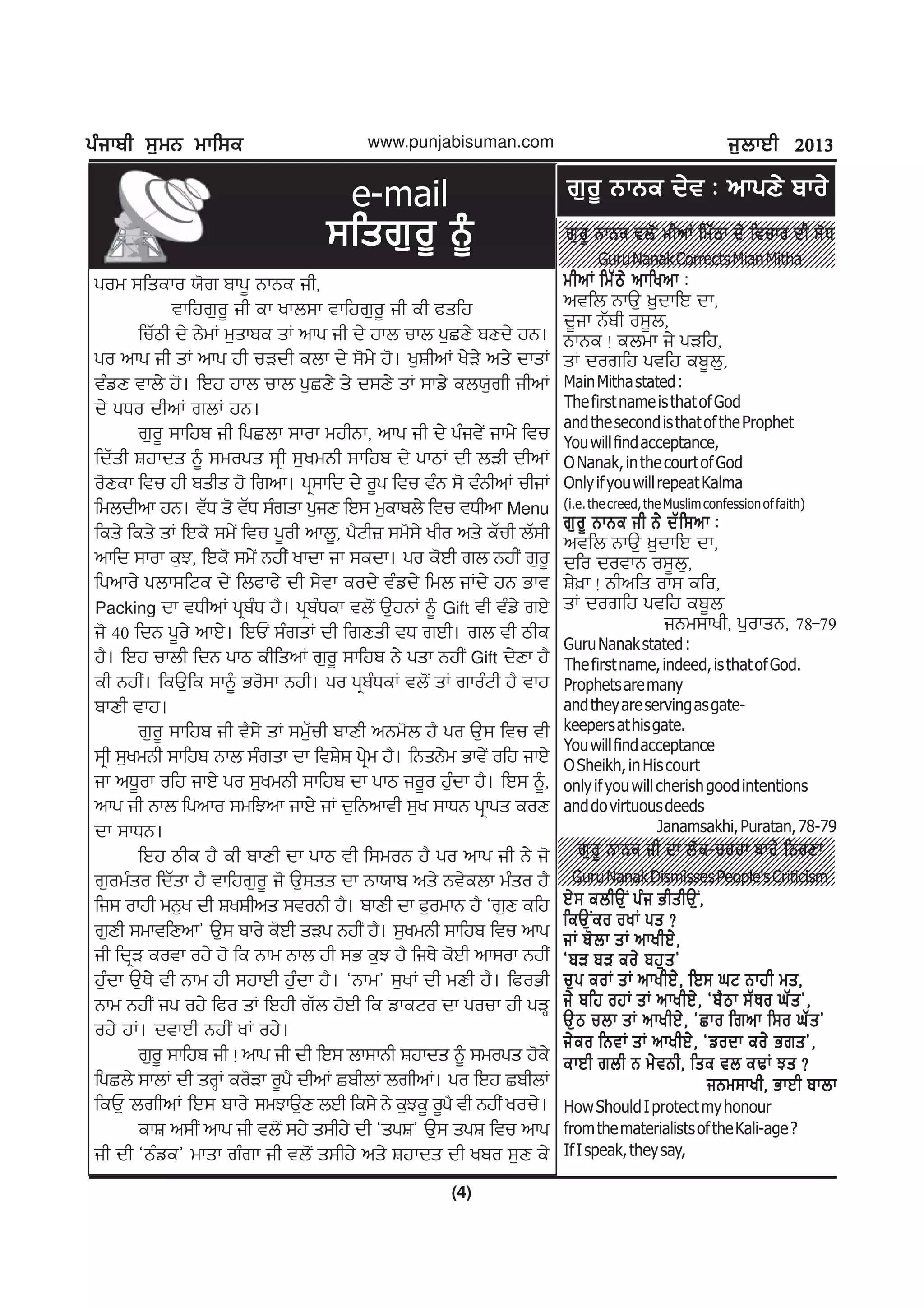gzikph ;[wB wkf;egzikph ;[wB wkf;egzikph ;[wB wkf;egzikph ;[wB wkf;egzikph ;[wB wkf;e
(4)
www.punjabisuman.com i[bkJh 2013i[bkJh 2013i[bkJh 2013i[bkJh 2013i[bkJh 2013
1234567890123456789012345678901212345678901234567890123
1234567890123456789012345678901212345678901234567890123
1234567890123456789012345678901212345678901234567890123
1234567890123456789012345678901212345678901234567890123
1234567890123456789012345678901212345678901234567890123
1234567890123456789012345678901212345678901234567890123
1234567890123456789012345678901212345678901234567890123
1234567890123456789012345678901212345678901234567890123
1234567890123456789012345678901212345678901234567890123
1234567890123456789012345678901212345678901234567890123
1234567890123456789012345678901212345678901234567890123
1234567890123456789012345678901212345678901234567890123
1234567890123456789012345678901212345678901234567890123
1234567890123456789012345678901212345678901234567890123
1234567890123456789012345678901212345678901234567890123
1234567890123456789012345678901212345678901234567890123
1234567890123456789012345678901212345678901234567890123
1234567890123456789012345678901212345678901234567890123
1234567890123456789012345678901212345678901234567890123
1234567890123456789012345678901212345678901234567890123
1234567890123456789012345678901212345678901234567890123
gow ;fseko :'r pkg{ BkBe ih,
tkfjr[o{ ih ek ykb;k tkfjr[o{ ih eh csfj
fuZmh d/ B/wK w[skpe sK nkg ih d/ jkb ukb g[SD/ pDd/ jB.
go nkg ih sK nkg jh uVdh ebk d/ ;'w/ j'. y[FhnK y/V/ ns/ dksK
tzvD tkb/ j'. fJj jkb ukb g[SD/ s/ d;D/ sK ;kv/ eb:[rh ihnK
d/ gXo dhnK rbK jB.
r[o{ ;kfjp ih fgSbk ;kok wjhBk, nkg ih d/ gzit/I ikw/ ftu
fdZsh Fjkds ~ ;wogs ;qh ;[ywBh ;kfjp d/ gkmK dh bVh dhnK
o'Dek ftu jh pshs j' frnk. gq;kfd d/ o{g ftu tzB ;' tzBhnK uhiK
fwbdhnk jB. tZX s' tZX ;zrsk g[iD fJ; w[ekpb/ ftu tXhnk Menu
fes/ fes/ sK fJe' ;w/I ftu g{oh nkb{, g?Nh} ;w';/ yho ns/ eZuh bZ;h
nkfd ;kok e[M, fJe' ;w/I BjhI ykdk ik ;edk. go e'Jh rb BjhI r[o{
fgnko/ gbk;fNe d/ fbckc/ dh ;/tk eod/ tzvd/ fwb iKd/ jB Gkt
Packing dk tXhnK gqpzX j?. gqpzXek tb'I T[jBK ~ Gift th tzv/ rJ/
i' 40 fdB g{o/ nkJ/. fJUI ;zrsK dh frDsh tX rJh. rb th mhe
j?. fJj ukbh fdB gkm ehfsnK r[o{ ;kfjp B/ gsk BjhI Gift d/Dk j?
eh BjhI. feT[fe ;k~ Go';k Bjh. go gqpzXeK tb'I sK rkozNh j? tkj
pkDh tkj.
r[o{ ;kfjp ih t?;/ sK ;w[Zuh pkDh nBw'b j? go T[; ftu th
;qh ;[ywBh ;kfjp Bkb ;zrsk dk ftF/F gq/w j?. fBsB/w Gkt/I ofj ikJ/
ik nX{ok ofj ikJ/ go ;[ywBh ;kfjp dk gkm io{o j[zdk j?. fJ; ~,
nkg ih Bkb fgnko ;wfMnk ikJ/ iK d[fBnkth ;[y ;kXB gqkgs eoD
dk ;kXB.
fJj mhe j? eh pkDh dk gkm th f;woB j? go nkg ih B/ i'
r[owzso fdZsk j? tkfjr[o{ i' T[;ss dk Bk:kp ns/ Bt/ebk wzso j?
fi; okjh wB[y dh FyFhns ;toBh j?. pkDh dk c[owkB j? @r[D efj
r[Dh ;wktfDnk# T[; pko/ e'Jh sVg BjhI j?. ;[ywBh ;kfjp ftu nkg
ih fdqV eotk oj/ j' fe Bkw Bkb jh ;G e[M j? fiE/ e'Jh nk;ok BjhI
j[zdk T[E/ th Bkw jh ;jkJh j[zdk j?. @Bkw# ;[yK dh wDh j?. fcoGh
Bkw BjhI ig oj/ fco sK fJjh rZb j'Jh fe vkeNo dk gouk jh gVQ
oj/ jK. dtkJh BjhI yK oj/.
r[o{ ;kfjp ih ! nkg ih dh fJ; bk;kBh Fjkds ~ ;wogs j'e/
fgSb/ ;kbK dh soQK eo'Vk o{g? dhnK SphbK brhnK. go fJj SphbK
feU[ brhnK fJ; pko/ ;wMkT[D bJh fe;/ B/ e[Me{ o{g? th BjhI you/.
ekF n;hI nkg ih tb'I ;j/ s;hj/ dh @sgF# T[; sgF ftu nkg
ih dh @mzve# wksk rzrk ih tb'I s;hj/ ns/ Fjkds dh ypo ;[D e/
e-mail
;fsr[o{ ~;fsr[o{ ~;fsr[o{ ~;fsr[o{ ~;fsr[o{ ~ r[o{ BkBe tb'I whnK fwZmk d/ ftuko dh ;'Xr[o{ BkBe tb'I whnK fwZmk d/ ftuko dh ;'Xr[o{ BkBe tb'I whnK fwZmk d/ ftuko dh ;'Xr[o{ BkBe tb'I whnK fwZmk d/ ftuko dh ;'Xr[o{ BkBe tb'I whnK fwZmk d/ ftuko dh ;'X
GuruNanakCorrectsMianMitha
whnK fwZm/ nkfynk LwhnK fwZm/ nkfynk LwhnK fwZm/ nkfynk LwhnK fwZm/ nkfynk LwhnK fwZm/ nkfynk L
ntfb BkT[ ][dkfJ dk,
d{ik BZph o;{b,
BkBe ! ebwk i/ gVfj,
sK dorfj gtfj ep{b[,
MainMithastated:
ThefirstnameisthatofGod
andthesecondisthatoftheProphet
Youwillfindacceptance,
ONanak,inthecourtofGod
OnlyifyouwillrepeatKalma
(i.e.thecreed,theMuslimconfessionoffaith)
r[o{ BkBe ih B/ dZf;nk Lr[o{ BkBe ih B/ dZf;nk Lr[o{ BkBe ih B/ dZf;nk Lr[o{ BkBe ih B/ dZf;nk Lr[o{ BkBe ih B/ dZf;nk L
ntfb BkT[ ][dkfJ dk,
dfo dotkB o;{b[,
F/]k ! Bhnfs ok; efo,
sK dorfj gtfj ep{b
iBw;kyh, g[oksB, 78-79
GuruNanakstated:
Thefirstname,indeed,isthatofGod.
Prophetsaremany
andtheyareservingasgate-
keepersathisgate.
Youwillfindacceptance
OSheikh,inHiscourt
onlyifyouwillcherishgoodintentions
anddovirtuousdeeds
Janamsakhi,Puratan,78-79
r[o{ BkBe ih dk b'e-uouk pko/ fBoDkr[o{ BkBe ih dk b'e-uouk pko/ fBoDkr[o{ BkBe ih dk b'e-uouk pko/ fBoDkr[o{ BkBe ih dk b'e-uouk pko/ fBoDkr[o{ BkBe ih dk b'e-uouk pko/ fBoDk
GuruNanakDismissesPeople'sCriticism
J/; ebhT[I gzi GhshT[I,J/; ebhT[I gzi GhshT[I,J/; ebhT[I gzi GhshT[I,J/; ebhT[I gzi GhshT[I,J/; ebhT[I gzi GhshT[I,
feT[Ieo oyK gs <feT[Ieo oyK gs <feT[Ieo oyK gs <feT[Ieo oyK gs <feT[Ieo oyK gs <
iK p'bk sK nkyhJ/,iK p'bk sK nkyhJ/,iK p'bk sK nkyhJ/,iK p'bk sK nkyhJ/,iK p'bk sK nkyhJ/,
@pV pV eo/ pj[s#@pV pV eo/ pj[s#@pV pV eo/ pj[s#@pV pV eo/ pj[s#@pV pV eo/ pj[s#
u[g eoK sK nkyhJ/, fJ; xN Bkjh ws,u[g eoK sK nkyhJ/, fJ; xN Bkjh ws,u[g eoK sK nkyhJ/, fJ; xN Bkjh ws,u[g eoK sK nkyhJ/, fJ; xN Bkjh ws,u[g eoK sK nkyhJ/, fJ; xN Bkjh ws,
i/ pfj ojK sK nkyhJ/, @p?mk ;ZEo xZs#,i/ pfj ojK sK nkyhJ/, @p?mk ;ZEo xZs#,i/ pfj ojK sK nkyhJ/, @p?mk ;ZEo xZs#,i/ pfj ojK sK nkyhJ/, @p?mk ;ZEo xZs#,i/ pfj ojK sK nkyhJ/, @p?mk ;ZEo xZs#,
T[m ubk sK nkyhJ/, @Sko frnk f;o xZs#T[m ubk sK nkyhJ/, @Sko frnk f;o xZs#T[m ubk sK nkyhJ/, @Sko frnk f;o xZs#T[m ubk sK nkyhJ/, @Sko frnk f;o xZs#T[m ubk sK nkyhJ/, @Sko frnk f;o xZs#
i/eo fBtK sK nkyhJ/, @vodk eo/ Grs#,i/eo fBtK sK nkyhJ/, @vodk eo/ Grs#,i/eo fBtK sK nkyhJ/, @vodk eo/ Grs#,i/eo fBtK sK nkyhJ/, @vodk eo/ Grs#,i/eo fBtK sK nkyhJ/, @vodk eo/ Grs#,
ekJh rbh B w/tBh, fse tb eYK Ms <ekJh rbh B w/tBh, fse tb eYK Ms <ekJh rbh B w/tBh, fse tb eYK Ms <ekJh rbh B w/tBh, fse tb eYK Ms <ekJh rbh B w/tBh, fse tb eYK Ms <
iBw;kyh, GkJh pkbkiBw;kyh, GkJh pkbkiBw;kyh, GkJh pkbkiBw;kyh, GkJh pkbkiBw;kyh, GkJh pkbk
HowShouldIprotectmyhonour
fromthematerialistsoftheKali-age?
IfIspeak,theysay,
r[o{ BkBe d/t L nkgD/ pko/r[o{ BkBe d/t L nkgD/ pko/r[o{ BkBe d/t L nkgD/ pko/r[o{ BkBe d/t L nkgD/ pko/r[o{ BkBe d/t L nkgD/ pko/
 