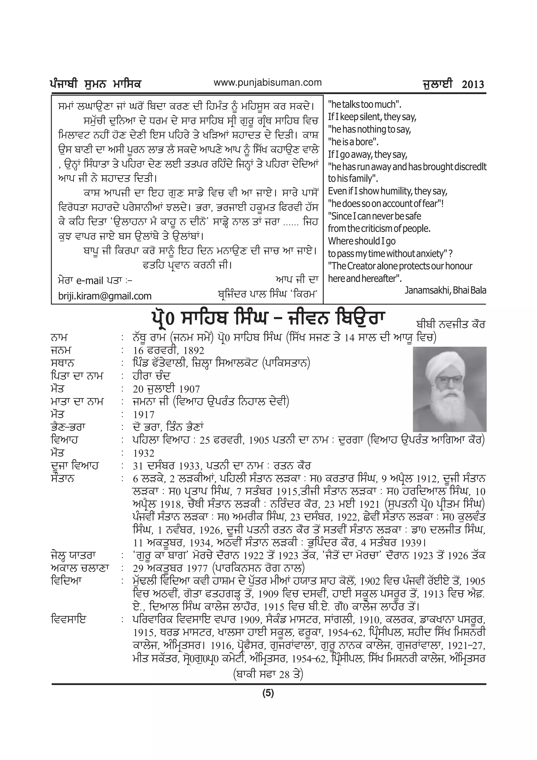gzikph ;[wB wkf;egzikph ;[wB wkf;egzikph ;[wB wkf;egzikph ;[wB wkf;egzikph ;[wB wkf;e
(5)
www.punjabisuman.com i[bkJh 2013i[bkJh 2013i[bkJh 2013i[bkJh 2013i[bkJh 2013
;wK bxkT[Dk iK xo'I fpdk eoD dh fjwzs ~ wfj;{; eo ;ed/.
;w[Zuh d[fBnk d/ Xow d/ ;ko ;kfjp ;qh r[o{ rqzE ;kfjp ftu
fwbktN BjhI j'D d/Dh fJ; gfjo/ s/ yfVnK Fjkds d/ fdsh. ekF
T[; pkDh dk n;h g{oB bkG b? ;ed/ nkgD/ nkg ~ f;Zy ejkT[D tkb/
, T[BQK f;zXksk s/ gfjok d/D bJh ssgo ofjzd/ fiBQK s/ gfjok d/fdnK
nkg ih B/ Fjkds fdsh.
ekF nkgih dk fJj r[D ;kv/ ftu th nk ikJ/. ;ko/ gk;'I
fto'Xsk ;jkod/ go/FkBhnK Mbd/. Gok, GoikJh je{ws fcoth jZ;
e/ efj fdsk @T[bkjBk w? ekj{ B dhB'# ;kvQ/ Bkb sK iok HHHHHH fij
e[M tkgo ikJ/ p; T[bKp/ s/ T[bKpK.
pkg{ ih feogk eo' ;k~ fJj fdB wBkT[D dh iku nk ikJ/.
csfj gqtkB eoBh ih.
nkg ih dk
pqfizdo gkb f;zx @feow#
w/ok e-mail gsk L-
briji.kiram@gmail.com
"hetalkstoomuch".
IfIkeepsilent,theysay,
"hehasnothingtosay,
"heisabore".
IfIgoaway,theysay,
"hehasrunawayandhasbroughtdiscredlt
tohisfamily".
EvenifIshowhumility,theysay,
"hedoessoonaccountoffear"!
"SinceIcanneverbesafe
fromthecriticismofpeople.
WhereshouldIgo
topassmytimewithoutanxiety"?
"TheCreatoraloneprotectsourhonour
hereandhereafter".
Janamsakhi,BhaiBala
phph Btihs e"o
Bkw L BZE{ okw (iBw ;w/I) gq'0 ;kfjp f;zx (f;Zy ;iD s/ 14 ;kb dh nk:{ ftu)
iBw L 16 cotoh, 1892
;EkB L fgzv cZs/tkbh, f}bQk f;nkbe'N (gkfe;skB)
fgsk dk Bkw L jhok uzd
w"s L 20 i[bkJh 1907
wksk dk Bkw L iwBk ih (ftnkj T[gozs fBjkb d/th)
w"s L 1917
G?D-Gok L d' Gok, fszB G?DK
ftnkj L gfjbk ftnkj L 25 cotoh, 1905 gsBh dk Bkw L d[ork (ftnkj T[gozs nkfrnk e"o)
w"s L 1932
d{ik ftnkj L 31 d;zpo 1933, gsBh dk Bkw L osB e"o
;zskB L 6 bVe/, 2 bVehnK, gfjbh ;zskB bVek L ;0 eosko f;zx, 9 ngq?b 1912, d{ih ;zskB
bVek L ;0 gqskg f;zx, 7 ;szpo 1915,shih ;zskB bVek L ;0 jofdnkb f;zx, 10
ngq?b 1918, u"Eh ;zskB bVeh L Bfozdo e"o, 23 wJh 1921 (;[gsBh gq'0 gqhsw f;zx)
gzithI ;zskB bVek L ;0 nwohe f;zx, 23 d;zpo, 1922, S/thI ;zskB bVek L ;0 e[btzs
f;zx, 1 Btzpo, 1926, d{ih gsBh osB e"o s'I ;sthI ;zskB bVek L vk0 dbihs f;zx,
11 nes{po, 1934, nmthI ;zskB bVeh L G[fgzdo e"o, 4 ;szpo 1939.
i/bQ :ksok L @r[o{ ek pkr# w'ou/ d"okB 1922 s'I 1923 sZe, @i?s'I dk w'ouk# d"okB 1923 s'I 1926 sZe
nekb ubkDk L 29 nes{po 1977 (gkofeB;B o'r Bkb)
ftfdnk L w[ZYbh ftfdnk eth jkFw d/ g[Zso whnK j:ks Fkj e'b'I, 1902 ftu gzithI oZJhJ/ s'I, 1905
ftu nmthI, r'sk csjrVQ s'I, 1909 ftu d;thI, jkJh ;e{b g;o{o s'I, 1913 ftu n?H
J/H, fdnkb f;zx ekb/i bkj"o, 1915 ftu phHJ/H r"0 ekb/i bkj"o s'I.
ftt;kfJ L gfotkfoe ftt;kfJ tgko 1909, ;?ezv wk;No, ;Krbh, 1910, eboe, vkeykBk g;o{o,
1915, Eov wk;No, ykb;k jkJh ;e{b, co{ek, 1954-62, fgqz;hgb, Fjhd f;Zy fwFBoh
ekb/i, nzfwqs;o. 1916, gq'c?;o, r[ioKtkbk, r[o{ BkBe ekb/i, r[ioKtkbk, 1921-27,
whs ;eZso, ;q'0r[0gq0 ew/Nh, nzfwqs;o, 1954-62, fgqz;hgb, f;Zy fwFBoh ekb/i, nzfwqs;o
gq'0 ;kfjp f;zx - ihtB fpT[okgq'0 ;kfjp f;zx - ihtB fpT[okgq'0 ;kfjp f;zx - ihtB fpT[okgq'0 ;kfjp f;zx - ihtB fpT[okgq'0 ;kfjp f;zx - ihtB fpT[ok
(pkeh ;ck 28 s/)
 