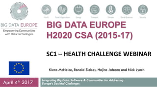 BIG DATA EUROPE
H2020 CSA (2015-17)
SC1 – HEALTH CHALLENGE WEBINAR
Integrating Big Data, Software & Communities for Addressing
Europe’s Societal ChallengesApril 4th 2017
Kiera McNeice, Ronald Siebes, Hajira Jabeen and Nick Lynch
 