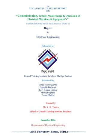 A
VOCATIONAL TRAINING REPORT
ON
“Commissioning, Testing, Maintenance & Operation of
Electrical Machines & Equipment’s”
Submitted for the partial fulfillment of award of
Degree
In
Electrical Engineering
Submitted to:
Central Training Institute, Jabalpur, Madhya Pradesh
Submitted By:
Vinay Vishwakarma
Saurabh Dwivedi
Ravi Kumar Loniya
Manoj Prajapati
Aman Shukla
Guided by:
Mr. R. K. Thakur
(Head of Central Training Institute, Jabalpur)
December 2016
Department of Electrical Engineering
-------------------AKS University, Satna, INDIA------------------
 