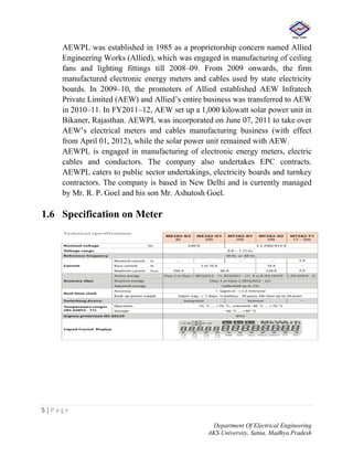 5 | P a g e
Department Of Electrical Engineering
AKS University, Satna, Madhya Pradesh
AEWPL was established in 1985 as a proprietorship concern named Allied
Engineering Works (Allied), which was engaged in manufacturing of ceiling
fans and lighting fittings till 2008–09. From 2009 onwards, the firm
manufactured electronic energy meters and cables used by state electricity
boards. In 2009–10, the promoters of Allied established AEW Infratech
Private Limited (AEW) and Allied’s entire business was transferred to AEW
in 2010–11. In FY2011–12, AEW set up a 1,000 kilowatt solar power unit in
Bikaner, Rajasthan. AEWPL was incorporated on June 07, 2011 to take over
AEW’s electrical meters and cables manufacturing business (with effect
from April 01, 2012), while the solar power unit remained with AEW.
AEWPL is engaged in manufacturing of electronic energy meters, electric
cables and conductors. The company also undertakes EPC contracts.
AEWPL caters to public sector undertakings, electricity boards and turnkey
contractors. The company is based in New Delhi and is currently managed
by Mr. R. P. Goel and his son Mr. Ashutosh Goel.
1.6 Specification on Meter
 