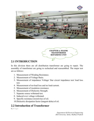 6 | P a g e
Department Of Electrical Engineering
AKS University, Satna, Madhya Pradesh
2.1 INTRODUCTION
In this division there are all distribution transformer are going to repair. The
assembly of transformer are going to rechecked and reassembled. The major test
are as follows:
1. Measurement of Winding Resistance.
2. Measurement of Voltage Ratio.
3. Measurement of impedance Voltage/ Star circuit impedance test/ load loss
test.
4. Measurement of no-load loss and no load current.
5. Measurement of insulation resistance.
6. Measurement of Dielectric Strength.
7. Separate source withstand test.
8. Induced over voltage withstand.
9. Specific resistance (resistivity) of oil.
10.Dielectric dissipation factor (tangent delta) of oil.
2.2 Introduction of Transformer
CHAPTER 2: MAJOR
TRANSFORMER
REPAIRING UNIT
 