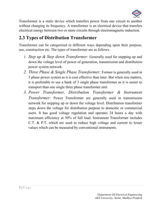 7 | P a g e
Department Of Electrical Engineering
AKS University, Satna, Madhya Pradesh
Transformer is a static device which transfers power from one circuit to another
without changing its frequency. A transformer is an electrical device that transfers
electrical energy between two or more circuits through electromagnetic induction.
2.3 Types of Distribution Transformer
Transformer can be categorized in different ways depending upon their purpose,
use, construction etc. The types of transformer are as follows:
1. Step up & Step down Transformer: Generally used for stepping up and
down the voltage level of power of generation, transmission and distribution
power system network.
2. Three Phase & Single Phase Transformer: Former is generally used in
3 phase power system as it is cost effective than later. But when size matters,
it is preferable to use a bank of 3 single phase transformer as it is easier to
transport than one single three phase transformer unit.
3. Power Transformer, Distribution Transformer & Instrument
Transformer: Power Transformer are generally used in transmission
network for stepping up or down the voltage level. Distribution transformer
steps down the voltage for distribution purpose to domestic or commercial
users. It has good voltage regulation and operates 24 hours a day with
maximum efficiency at 50% of full load. Instrument Transformer includes
C.T. & P.T. which are used to reduce high voltage and current to lesser
values which can be measured by conventional instruments.
 