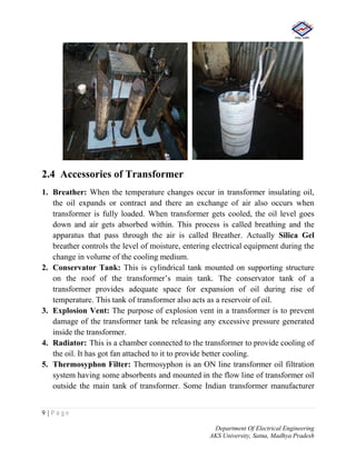 9 | P a g e
Department Of Electrical Engineering
AKS University, Satna, Madhya Pradesh
2.4 Accessories of Transformer
1. Breather: When the temperature changes occur in transformer insulating oil,
the oil expands or contract and there an exchange of air also occurs when
transformer is fully loaded. When transformer gets cooled, the oil level goes
down and air gets absorbed within. This process is called breathing and the
apparatus that pass through the air is called Breather. Actually Silica Gel
breather controls the level of moisture, entering electrical equipment during the
change in volume of the cooling medium.
2. Conservator Tank: This is cylindrical tank mounted on supporting structure
on the roof of the transformer’s main tank. The conservator tank of a
transformer provides adequate space for expansion of oil during rise of
temperature. This tank of transformer also acts as a reservoir of oil.
3. Explosion Vent: The purpose of explosion vent in a transformer is to prevent
damage of the transformer tank be releasing any excessive pressure generated
inside the transformer.
4. Radiator: This is a chamber connected to the transformer to provide cooling of
the oil. It has got fan attached to it to provide better cooling.
5. Thermosyphon Filter: Thermosyphon is an ON line transformer oil filtration
system having some absorbents and mounted in the flow line of transformer oil
outside the main tank of transformer. Some Indian transformer manufacturer
 
