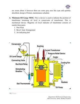 10 | P a g e
Department Of Electrical Engineering
AKS University, Satna, Madhya Pradesh
are aware about it however there are some grey area like type and quantity
absorbent, design of fixture, maintenance schedule.
6. Minimum Oil Gauge MOG: This is device is used to indicate the position of
transformer insulating oil level in conservator of transformer. This is
mechanical device. Magnetic oil level indicator of transformer consists of
mainly three parts:
1. One Float
2. Bevel Gear Arrangement
3. An indicating dial
 