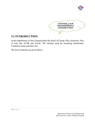 11 | P a g e
Department Of Electrical Engineering
AKS University, Satna, Madhya Pradesh
3.1 INTRODUCTION
In this department we have learned about the detail of Clamp, Pole, Insulators, Size
of wire like ACSR and AAAC, DC channel used for mounting transformer,
Conductor name and their size.
The list of material are given below:
CHAPTER 3: SUB
TRANSMISSION &
CONSTRUCTION
 