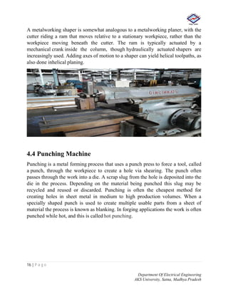 16 | P a g e
Department Of Electrical Engineering
AKS University, Satna, Madhya Pradesh
A metalworking shaper is somewhat analogous to a metalworking planer, with the
cutter riding a ram that moves relative to a stationary workpiece, rather than the
workpiece moving beneath the cutter. The ram is typically actuated by a
mechanical crank inside the column, though hydraulically actuated shapers are
increasingly used. Adding axes of motion to a shaper can yield helical toolpaths, as
also done inhelical planing.
4.4 Punching Machine
Punching is a metal forming process that uses a punch press to force a tool, called
a punch, through the workpiece to create a hole via shearing. The punch often
passes through the work into a die. A scrap slug from the hole is deposited into the
die in the process. Depending on the material being punched this slug may be
recycled and reused or discarded. Punching is often the cheapest method for
creating holes in sheet metal in medium to high production volumes. When a
specially shaped punch is used to create multiple usable parts from a sheet of
material the process is known as blanking. In forging applications the work is often
punched while hot, and this is called hot punching.
 