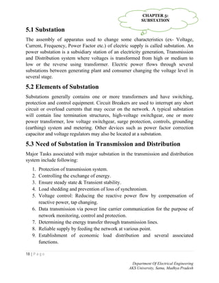 18 | P a g e
Department Of Electrical Engineering
AKS University, Satna, Madhya Pradesh
5.1 Substation
The assembly of apparatus used to change some characteristics (ex- Voltage,
Current, Frequency, Power Factor etc.) of electric supply is called substation. An
power substation is a subsidiary station of an electricity generation, Transmission
and Distribution system where voltages is transformed from high or medium to
low or the reverse using transformer. Electric power flows through several
substations between generating plant and consumer changing the voltage level in
several stage.
5.2 Elements of Substation
Substations generally contains one or more transformers and have switching,
protection and control equipment. Circuit Breakers are used to interrupt any short
circuit or overload currents that may occur on the network. A typical substation
will contain line termination structures, high-voltage switchgear, one or more
power transformer, low voltage switchgear, surge protection, controls, grounding
(earthing) system and metering. Other devices such as power factor correction
capacitor and voltage regulators may also be located at a substation.
5.3 Need of Substation in Transmission and Distribution
Major Tasks associated with major substation in the transmission and distribution
system include following:
1. Protection of transmission system.
2. Controlling the exchange of energy.
3. Ensure steady state & Transient stability.
4. Load shedding and prevention of loss of synchronism.
5. Voltage control: Reducing the reactive power flow by compensation of
reactive power, tap changing.
6. Data transmission via power line carrier communication for the purpose of
network monitoring, control and protection.
7. Determining the energy transfer through transmission lines.
8. Reliable supply by feeding the network at various point.
9. Establishment of economic load distribution and several associated
functions.
CHAPTER 5:
SUBSTATION
 
