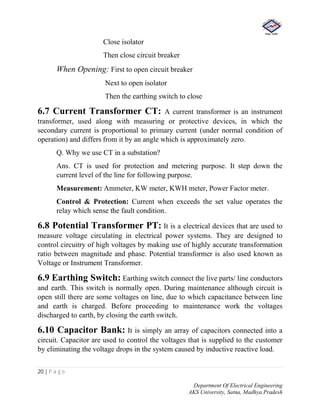 20 | P a g e
Department Of Electrical Engineering
AKS University, Satna, Madhya Pradesh
Close isolator
Then close circuit breaker
When Opening: First to open circuit breaker
Next to open isolator
Then the earthing switch to close
6.7 Current Transformer CT: A current transformer is an instrument
transformer, used along with measuring or protective devices, in which the
secondary current is proportional to primary current (under normal condition of
operation) and differs from it by an angle which is approximately zero.
Q. Why we use CT in a substation?
Ans. CT is used for protection and metering purpose. It step down the
current level of the line for following purpose.
Measurement: Ammeter, KW meter, KWH meter, Power Factor meter.
Control & Protection: Current when exceeds the set value operates the
relay which sense the fault condition.
6.8 Potential Transformer PT: It is a electrical devices that are used to
measure voltage circulating in electrical power systems. They are designed to
control circuitry of high voltages by making use of highly accurate transformation
ratio between magnitude and phase. Potential transformer is also used known as
Voltage or Instrument Transformer.
6.9 Earthing Switch: Earthing switch connect the live parts/ line conductors
and earth. This switch is normally open. During maintenance although circuit is
open still there are some voltages on line, due to which capacitance between line
and earth is charged. Before proceeding to maintenance work the voltages
discharged to earth, by closing the earth switch.
6.10 Capacitor Bank: It is simply an array of capacitors connected into a
circuit. Capacitor are used to control the voltages that is supplied to the customer
by eliminating the voltage drops in the system caused by inductive reactive load.
 