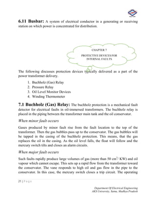21 | P a g e
Department Of Electrical Engineering
AKS University, Satna, Madhya Pradesh
6.11 Busbar: A system of electrical conductor in a generating or receiving
station on which power is concentrated for distribution.
The following discusses protection devices typically delivered as a part of the
power transformer delivery.
1. Buchholz (Gas) Relay
2. Pressure Relay
3. Oil Level Monitor Devices
4. Winding Thermometer
7.1 Buchholz (Gas) Relay: The buchholz protection is a mechanical fault
detector for electrical faults in oil-immersed transformers. The buchholz relay is
placed in the piping between the transformer main tank and the oil conservator.
When minor fault occurs
Gases produced by minor fault rise from the fault location to the top of the
transformer. Then the gas bubbles pass up to the conservator. The gas bubbles will
be tapped in the casing of the buchholz protection. This means, that the gas
replaces the oil in the casing. As the oil level falls, the float will follow and the
mercury switch tilts and closes an alarm circuits.
When major fault occurs
Such faults rapidly produce large volumes of gas (more than 50 cm3
/ KW) and oil
vapour which cannot escape. This sets up a rapid flow from the transformer toward
the conservator. The vane responds to high oil and gas flow in the pipe to the
conservator. In this case, the mercury switch closes a trip circuit. The operating
CHAPTER 7
PROTECTIVE DEVICES FOR
INTERNAL FAULTS
 