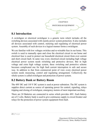 23 | P a g e
Department Of Electrical Engineering
AKS University, Satna, Madhya Pradesh
8.1 Introduction
A switchgear or electrical switchgear is a generic term which includes all the
switching devices associated with mainly power system protection. It also includes
all devices associated with control, metering and regulating of electrical power
system. Assembly of such devices in a logical manner forms a switchgear.
We are familiar with low voltages switches and re-wireable fuse in our home. This
switch is used to manually open and close the electrical circuit in our home and
electrical fuse is used to protect our household electrical circuit from over current
and short circuit fault. In same way every electrical circuit including high voltage
electrical power system needs switching and protective devices. But in high
voltage and extra high voltage system, these switching and protective scheme
becomes complicated one for high fault current interruption in safe and secure
way. In addition to that from commercial point of view every electrical power
system needs measuring, control and regulating arrangement. Collectively the
whole system is called switchgear and protection of power system.
8.2 Battery Bank or Battery Room
The 48V DC and 110 V DC system is used at power substation. The DC system is
supplies direct current as source of operating power for control, signaling, relays
tripping and closing of switchgear, emergency motors of most important auxiliary.
There are 24 Batteries are connected in series which provides 48V. Each battery
are of 2 volts. Battery bank is used to give continuous supply to circuit breaker and
relays for the protection of power system equipment from fault.
CHAPTER 8
SWITCHGEAR EQUIPMENT
 