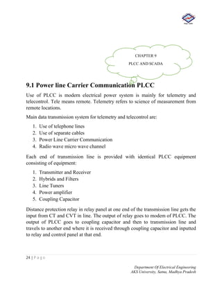 24 | P a g e
Department Of Electrical Engineering
AKS University, Satna, Madhya Pradesh
9.1 Power line Carrier Communication PLCC
Use of PLCC is modern electrical power system is mainly for telemetry and
telecontrol. Tele means remote. Telemetry refers to science of measurement from
remote locations.
Main data transmission system for telemetry and telecontrol are:
1. Use of telephone lines
2. Use of separate cables
3. Power Line Carrier Communication
4. Radio wave micro wave channel
Each end of transmission line is provided with identical PLCC equipment
consisting of equipment:
1. Transmitter and Receiver
2. Hybrids and Filters
3. Line Tuners
4. Power amplifier
5. Coupling Capacitor
Distance protection relay in relay panel at one end of the transmission line gets the
input from CT and CVT in line. The output of relay goes to modem of PLCC. The
output of PLCC goes to coupling capacitor and then to transmission line and
travels to another end where it is received through coupling capacitor and inputted
to relay and control panel at that end.
CHAPTER 9
PLCC AND SCADA
 