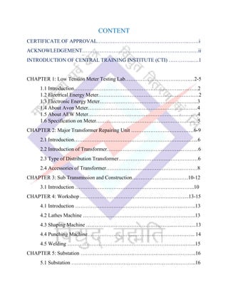 CONTENT
CERTIFICATE OF APPROVAL……………………………………………..……i
ACKNOWLEDGEMENT……………………………………………………….…ii
INTRODUCTION OF CENTRAL TRAINING INSTITUTE (CTI) …………..….1
CHAPTER 1: Low Tension Meter Testing Lab………………………….………2-5
1.1 Introduction……………………………………………………..……….2
1.2 Electrical Energy Meter……………………………………………….…2
1.3 Electronic Energy Meter…………………………………………….…..3
1.4 About Avon Meter………………………………………………………4
1.5 About AEW Meter………………………………………………………4
1.6 Specification on Meter………………………………………………..…5
CHAPTER 2: Major Transformer Repairing Unit ………………………………6-9
2.1 Introduction………………………………………………………….…..6
2.2 Introduction of Transformer……………………………………..………6
2.3 Type of Distribution Transformer………………………………….……6
2.4 Accessories of Transformer……………………………………..………8
CHAPTER 3: Sub Transmission and Construction………………...…………10-12
3.1 Introduction …………………………………………………….……..10
CHAPTER 4: Workshop …………………………………………….………..13-15
4.1 Introduction ……………………………………………………..……..13
4.2 Lathes Machine ………………………………………………………..13
4.3 Shaping Machine …………………………………………..…………..13
4.4 Punching Machine…………………………………………………….. 14
4.5 Welding ………………………………………………………………..15
CHAPTER 5: Substation ……………………………………………..…………..16
5.1 Substation ………………………………………………….…………..16
 