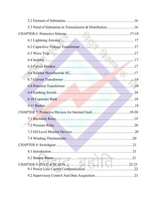 5.2 Element of Substation………………………………….………………16
5.3 Need of Substation in Transmission & Distribution………...…………16
CHAPTER 6: Protective Scheme ………………………………………..……17-18
6.1 Lightning Arrestor…………………………………………………….. 17
6.2 Capacitive Voltage Transformer ………………………………………17
6.3 Wave Trap ……………………………………………………………..17
6.4 Isolator …………………………………………………………..……..17
6.5 Circuit Breaker…………………………………………..……………..17
6.6 Sulphur Hexafluoride SF6…………………………...…………………17
6.7 Current Transformer ……………………………….…………………..18
6.8 Potential Transformer ……………………………...…………………..18
6.9 Earthing Switch ………………………………………………………..18
6.10 Capacitor Bank …………………………………...…………………..18
6.11 Busbar …………………………………………………….…………..18
CHAPTER 7: Protective Devices for Internal Fault…………………………..19-20
7.1 Buchholz Relay…………………………………………….…………..19
7.2 Pressure Relay ………………………………………………..………..20
7.3 Oil Level Monitor Devices……………………………………………..20
7.4 Winding Thermometer………………………………………………..20
CHAPTER 8: Switchgear………………………………………………………..21
8.1 Introduction………………………………………………………….. 21
8.2 Battery Room……………………………………………..…………..21
CHAPTER 9: PLCC & SCADA ………………………………..……………22-23
9.1 Power Line Carrier Communication …………………………………..22
9.2 Supervisory Control And Data Acquisition……………………………23
 