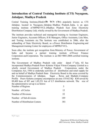 1 | P a g e
Department Of Electrical Engineering
AKS University, Satna, Madhya Pradesh
Introduction of Central Training Institute (CTI) Nayagaon,
Jabalpur, Madhya Pradesh
Central Training Institute,(Hindi:क??ीय ?िश?ण सं?थान) popularly known as CTI
Jabalpur, located in Nayagaon, Jabalpur, Madhya Pradesh, India, is an apex
training institute of MPPKVVCL (Madhya Pradesh East Zone Electricity
Distribution Company Ltd), wholly owned by the Government of Madhya Pradesh.
The institute provides technical and managerial training to Assistant Engineers,
Junior Engineers, Accounts Officers, H R Managers, Office Assistants, Line Men,
and Testing Assistants etc. The Institute was established in 2006, after the
unbundling of State Electricity Board, as a Power Distribution Engineering and
Management training Center for employees of MPPKVVCL.
Soon after, the institute got recognition from Ministry of Power, Government of
India and became a partner training institute of Power Finance
Corporation and Corporation. The institute is an ISO 9001:2008 certified training
institute.
The Government of Madhya Pradesh vide order dated 1st
July, 02 has
incorporated Madhya Pradesh Poorv Kshetra Vidyut Vitran Company Limited as a
wholly owned Government of Madhya Pradesh Corporations under the
Companies Act, 1956 to undertake activities of distribution and retail supply for
and on behalf of Madhya Pradesh State Electricity Board in the areas covered by
the Commissionaires of Jabalpur, Sagar , Rewa and Shahdol..Company
Profile Poorv Kshetra company encompasses an area 135162 SQ KM served by
89,489 kms of HT and 1,02,231 km of LT distribution network. The size of
the administrative set-up is as below:
Number of Regions 3
Number of Circles 15
Number of Divisions 52
Number of Sub-divisions 189
Number of Distribution Centers 381
 