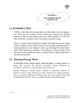 2 | P a g e
Department Of Electrical Engineering
AKS University, Satna, Madhya Pradesh
1.1 INTRODUCTION
LTMT is a lab where all the single phase and three phase meter are going to
test. These test are as follows: Power Factor test, Creeping Test, Starting
current test dial test and display meter test which includes LC/ LED test,
Date, Real time, cumulative reset count, phase to neutral voltage.
There is a bench which having power supply with rated current and voltage
which is applied to meter which is going to test and fully tested that meter is
working properly or not. Resistive Load is given through the meter that is
1KW which actually give reading 1 unit reading in 1 hours correctly. Then
the meter is correct otherwise meter is working slowly or fastly which shows
the meter having fault.
1.2 Electrical Energy Meter
An electricity meter, electric meter, electrical meter, or energy meter is a
device that measures the amount of electrical energy consumed by
a residence, a business, or an electrically powered device.
Electric utilities use electric meters installed at customers' premises to
measure electric energy delivered to their customers for billing purposes.
They are typically calibrated in billing units, the most common one being
the kilowatt hour [kWh]. They are usually read once each billing period.
CHAPTER 1:
LOW TENSION METER
TESTING LAB
 