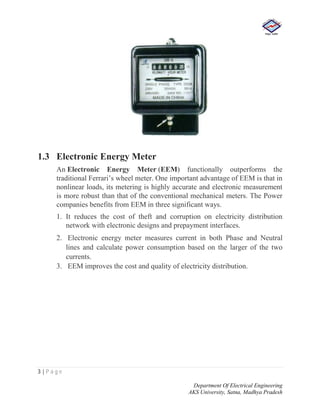 3 | P a g e
Department Of Electrical Engineering
AKS University, Satna, Madhya Pradesh
1.3 Electronic Energy Meter
An Electronic Energy Meter (EEM) functionally outperforms the
traditional Ferrari’s wheel meter. One important advantage of EEM is that in
nonlinear loads, its metering is highly accurate and electronic measurement
is more robust than that of the conventional mechanical meters. The Power
companies benefits from EEM in three significant ways.
1. It reduces the cost of theft and corruption on electricity distribution
network with electronic designs and prepayment interfaces.
2. Electronic energy meter measures current in both Phase and Neutral
lines and calculate power consumption based on the larger of the two
currents.
3. EEM improves the cost and quality of electricity distribution.
 